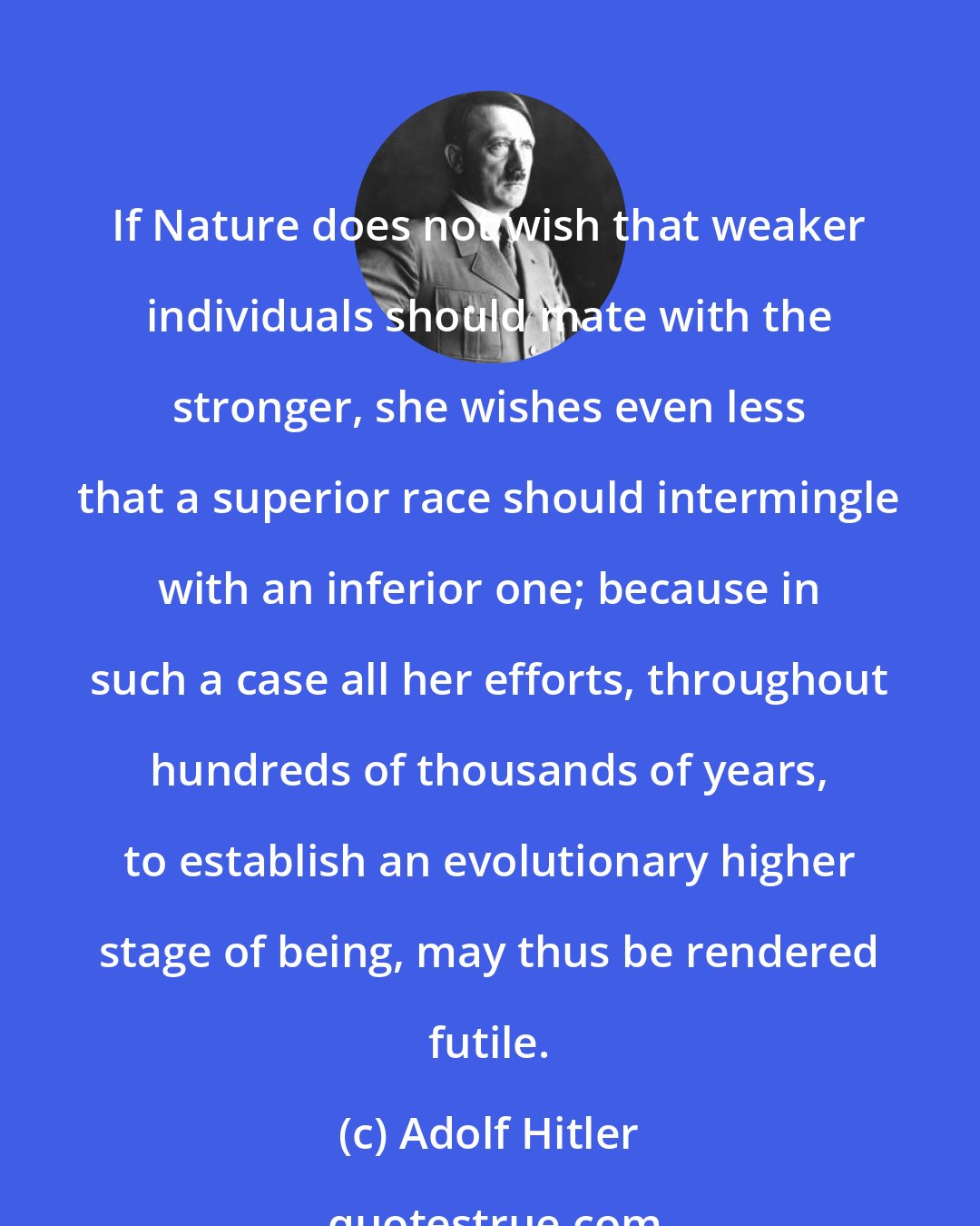Adolf Hitler: If Nature does not wish that weaker individuals should mate with the stronger, she wishes even less that a superior race should intermingle with an inferior one; because in such a case all her efforts, throughout hundreds of thousands of years, to establish an evolutionary higher stage of being, may thus be rendered futile.