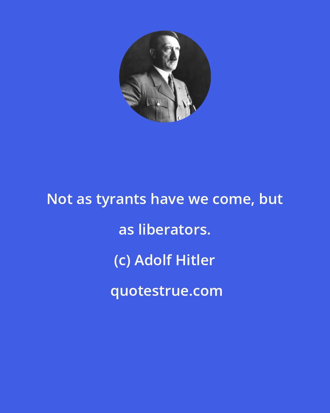 Adolf Hitler: Not as tyrants have we come, but as liberators.