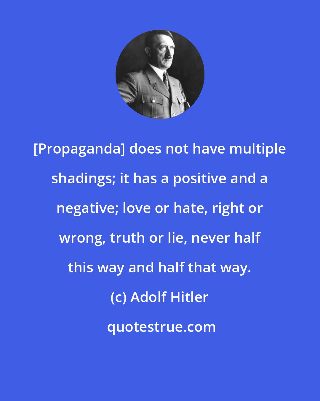 Adolf Hitler: [Propaganda] does not have multiple shadings; it has a positive and a negative; love or hate, right or wrong, truth or lie, never half this way and half that way.