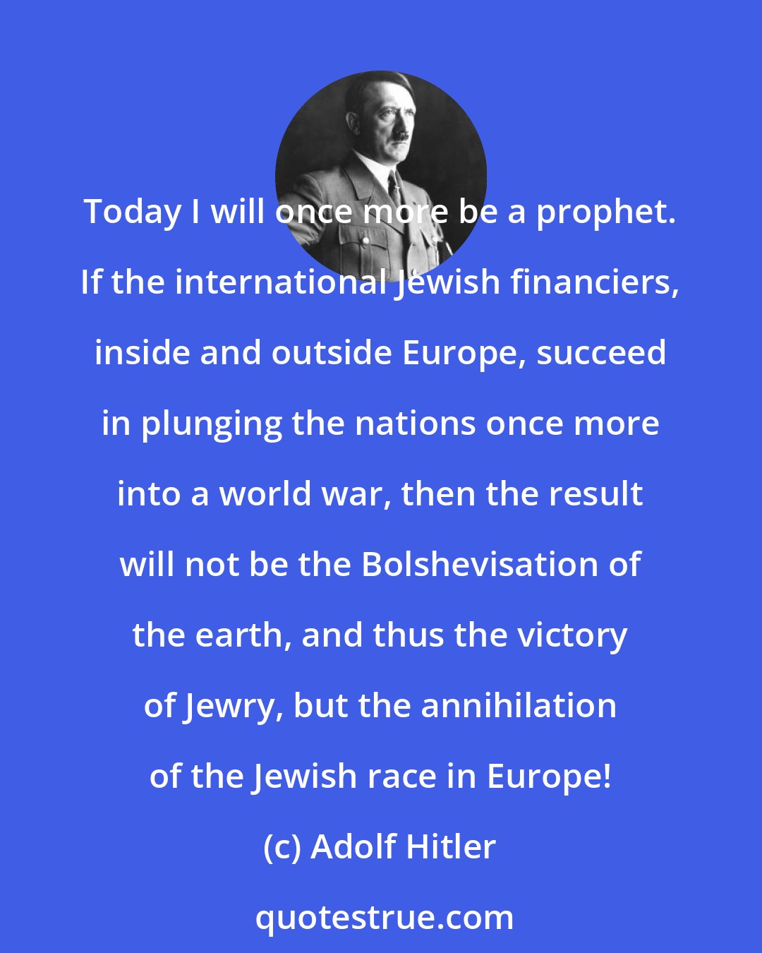 Adolf Hitler: Today I will once more be a prophet. If the international Jewish financiers, inside and outside Europe, succeed in plunging the nations once more into a world war, then the result will not be the Bolshevisation of the earth, and thus the victory of Jewry, but the annihilation of the Jewish race in Europe!