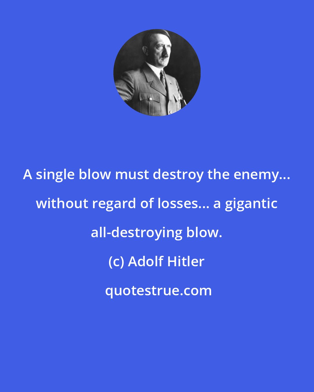 Adolf Hitler: A single blow must destroy the enemy... without regard of losses... a gigantic all-destroying blow.