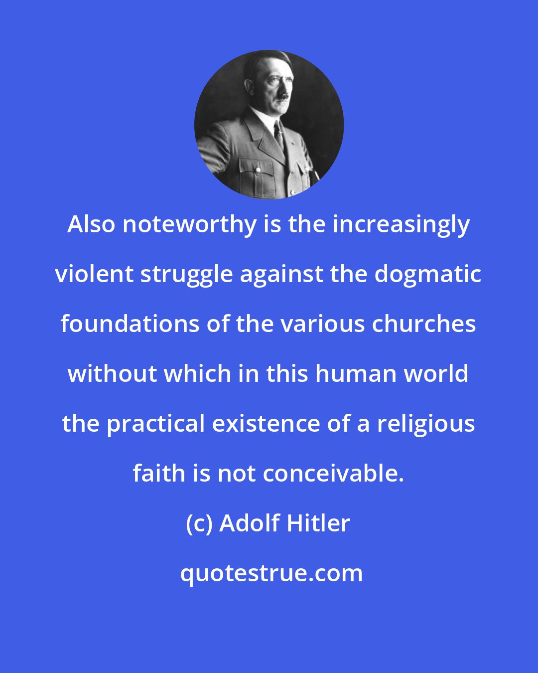 Adolf Hitler: Also noteworthy is the increasingly violent struggle against the dogmatic foundations of the various churches without which in this human world the practical existence of a religious faith is not conceivable.