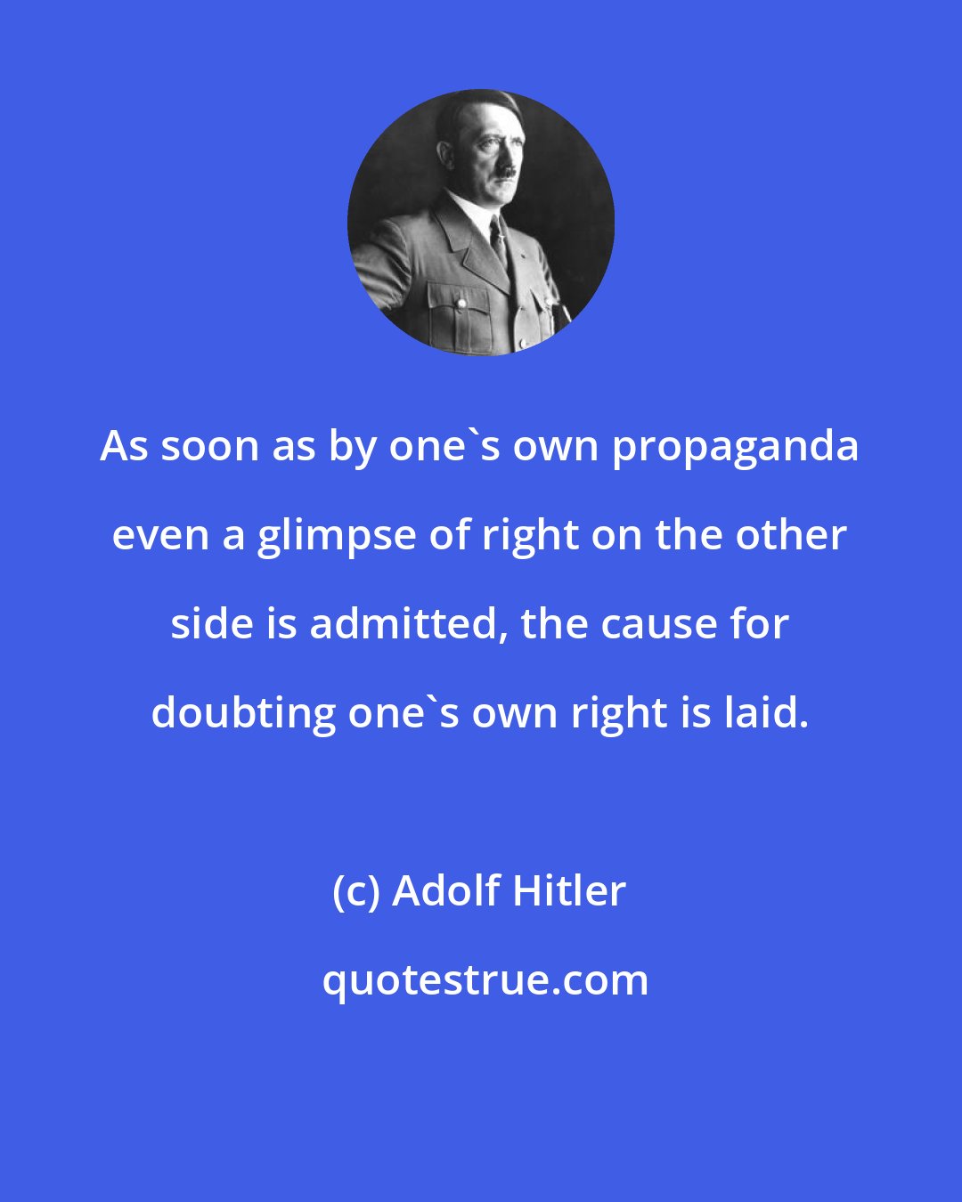 Adolf Hitler: As soon as by one's own propaganda even a glimpse of right on the other side is admitted, the cause for doubting one's own right is laid.