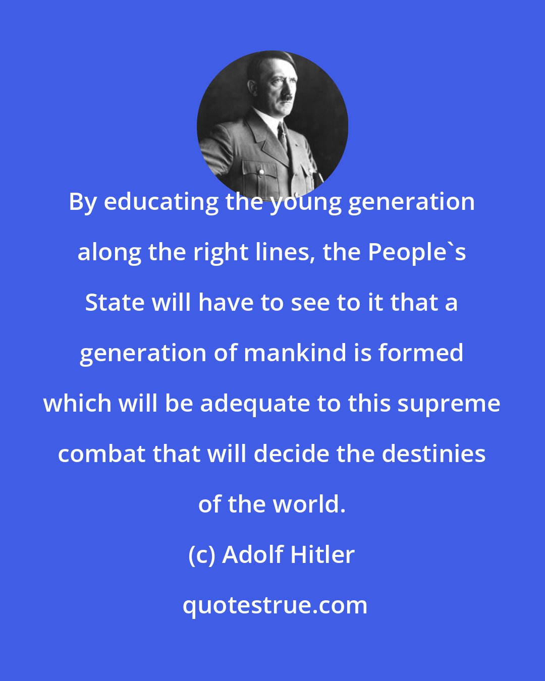 Adolf Hitler: By educating the young generation along the right lines, the People's State will have to see to it that a generation of mankind is formed which will be adequate to this supreme combat that will decide the destinies of the world.