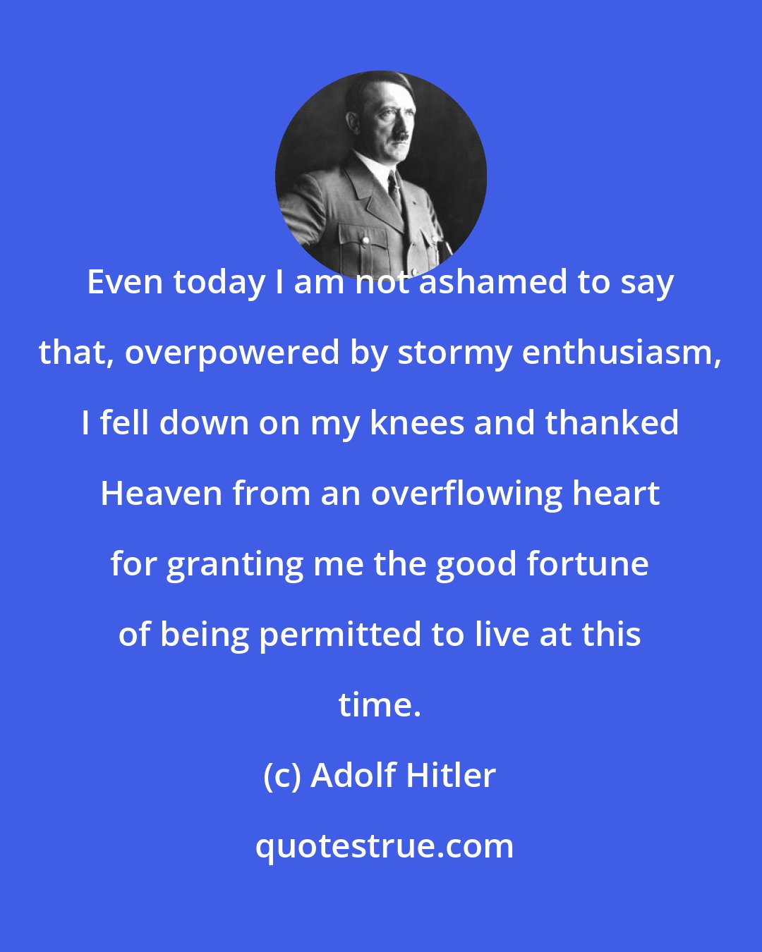 Adolf Hitler: Even today I am not ashamed to say that, overpowered by stormy enthusiasm, I fell down on my knees and thanked Heaven from an overflowing heart for granting me the good fortune of being permitted to live at this time.