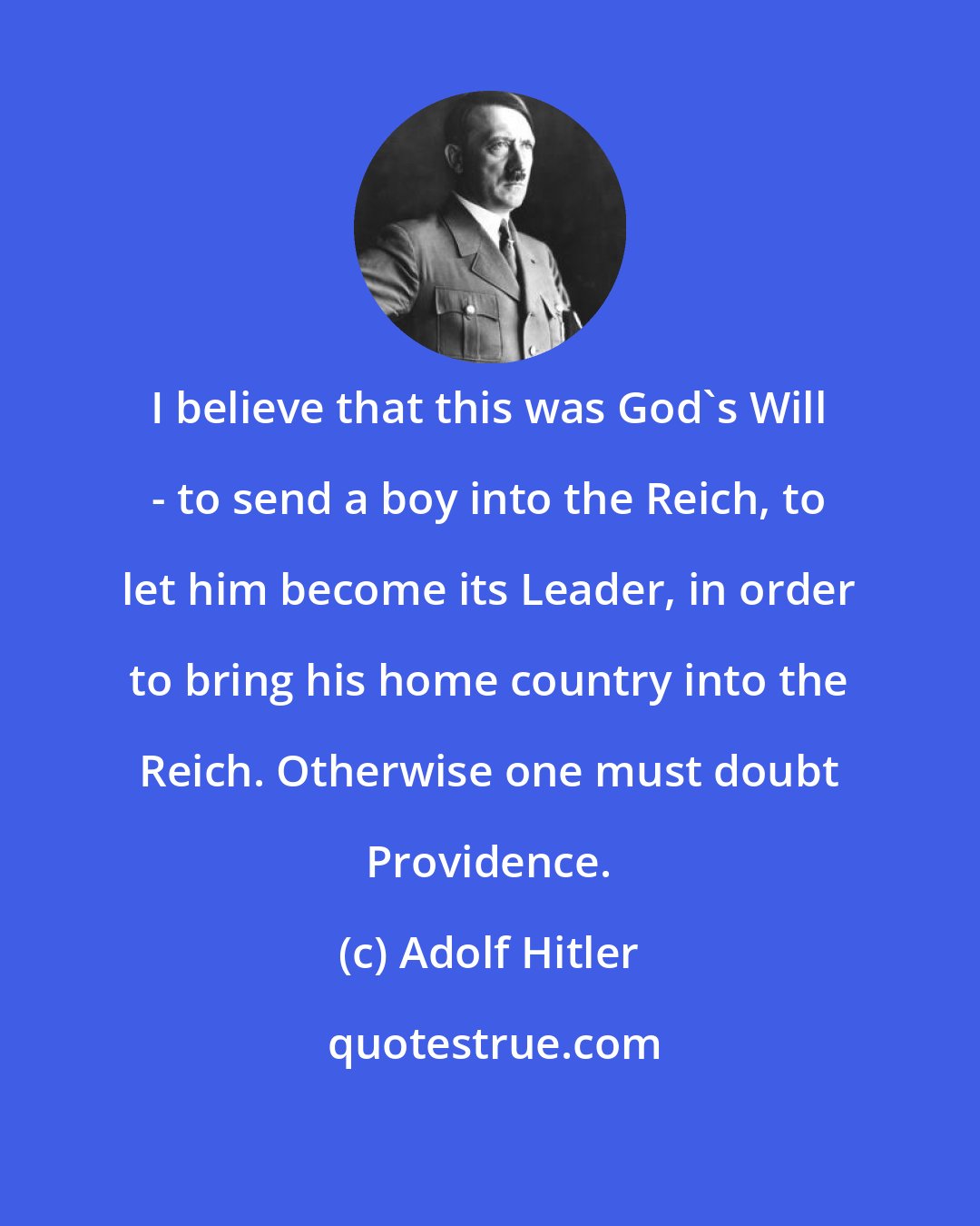 Adolf Hitler: I believe that this was God's Will - to send a boy into the Reich, to let him become its Leader, in order to bring his home country into the Reich. Otherwise one must doubt Providence.
