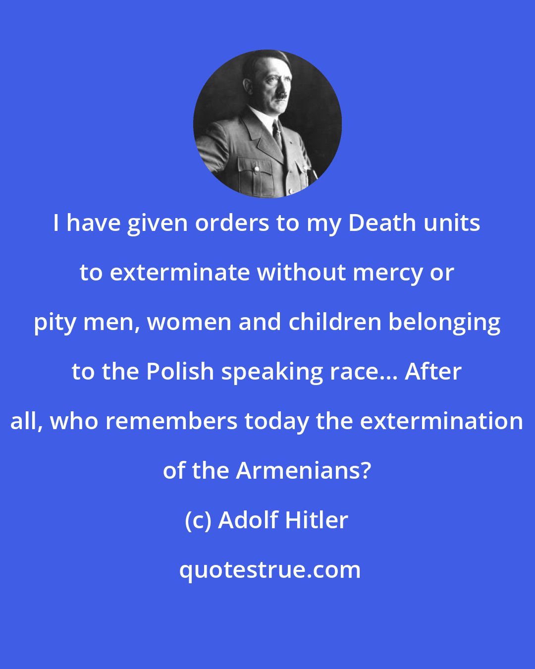 Adolf Hitler: I have given orders to my Death units to exterminate without mercy or pity men, women and children belonging to the Polish speaking race... After all, who remembers today the extermination of the Armenians?