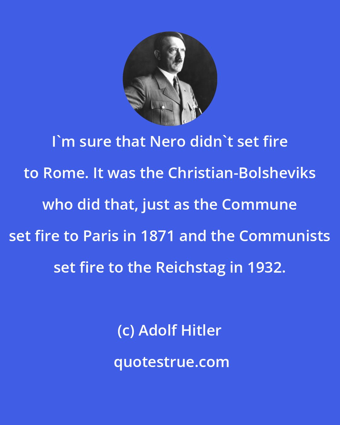 Adolf Hitler: I'm sure that Nero didn't set fire to Rome. It was the Christian-Bolsheviks who did that, just as the Commune set fire to Paris in 1871 and the Communists set fire to the Reichstag in 1932.