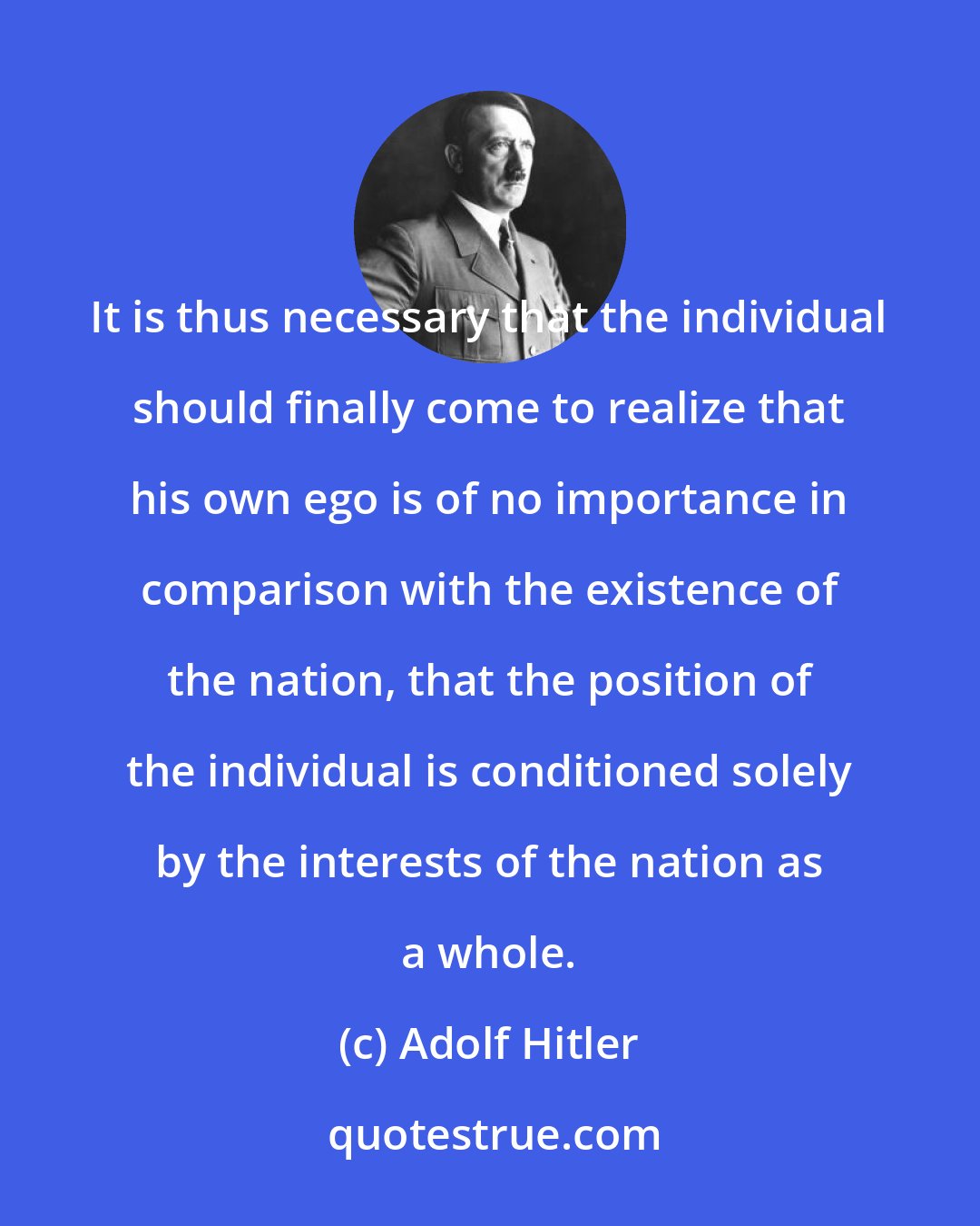 Adolf Hitler: It is thus necessary that the individual should finally come to realize that his own ego is of no importance in comparison with the existence of the nation, that the position of the individual is conditioned solely by the interests of the nation as a whole.