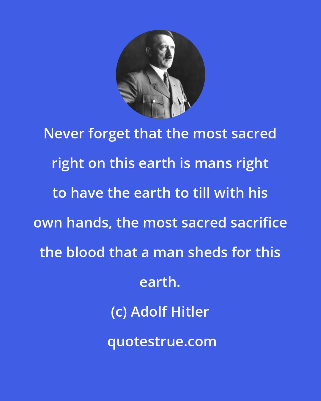 Adolf Hitler: Never forget that the most sacred right on this earth is mans right to have the earth to till with his own hands, the most sacred sacrifice the blood that a man sheds for this earth.