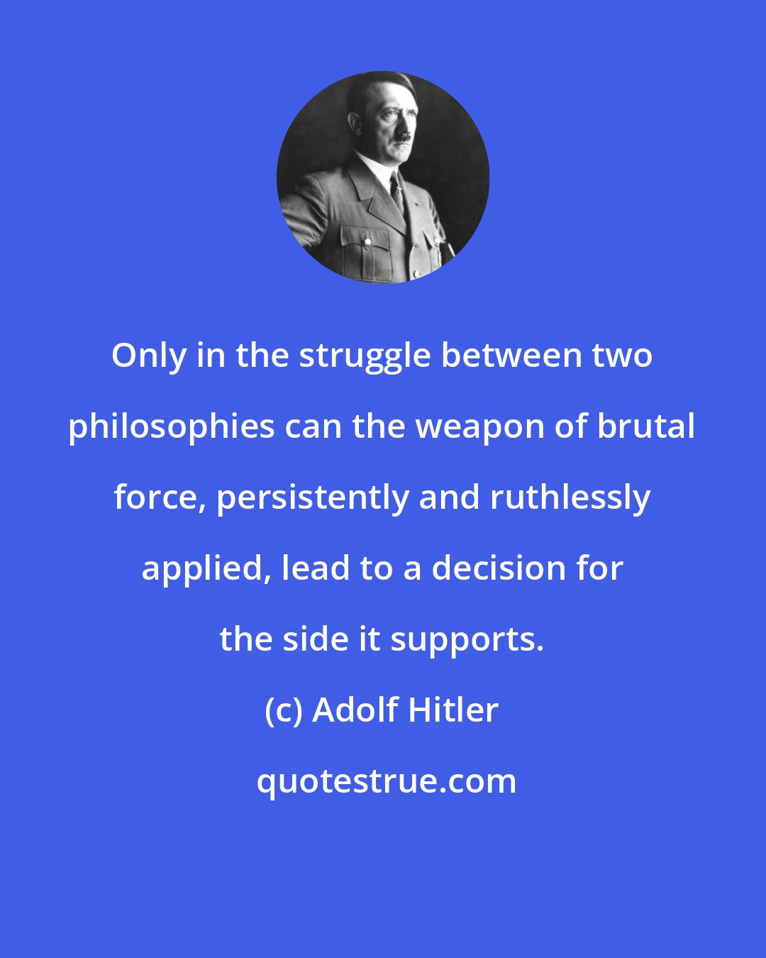 Adolf Hitler: Only in the struggle between two philosophies can the weapon of brutal force, persistently and ruthlessly applied, lead to a decision for the side it supports.