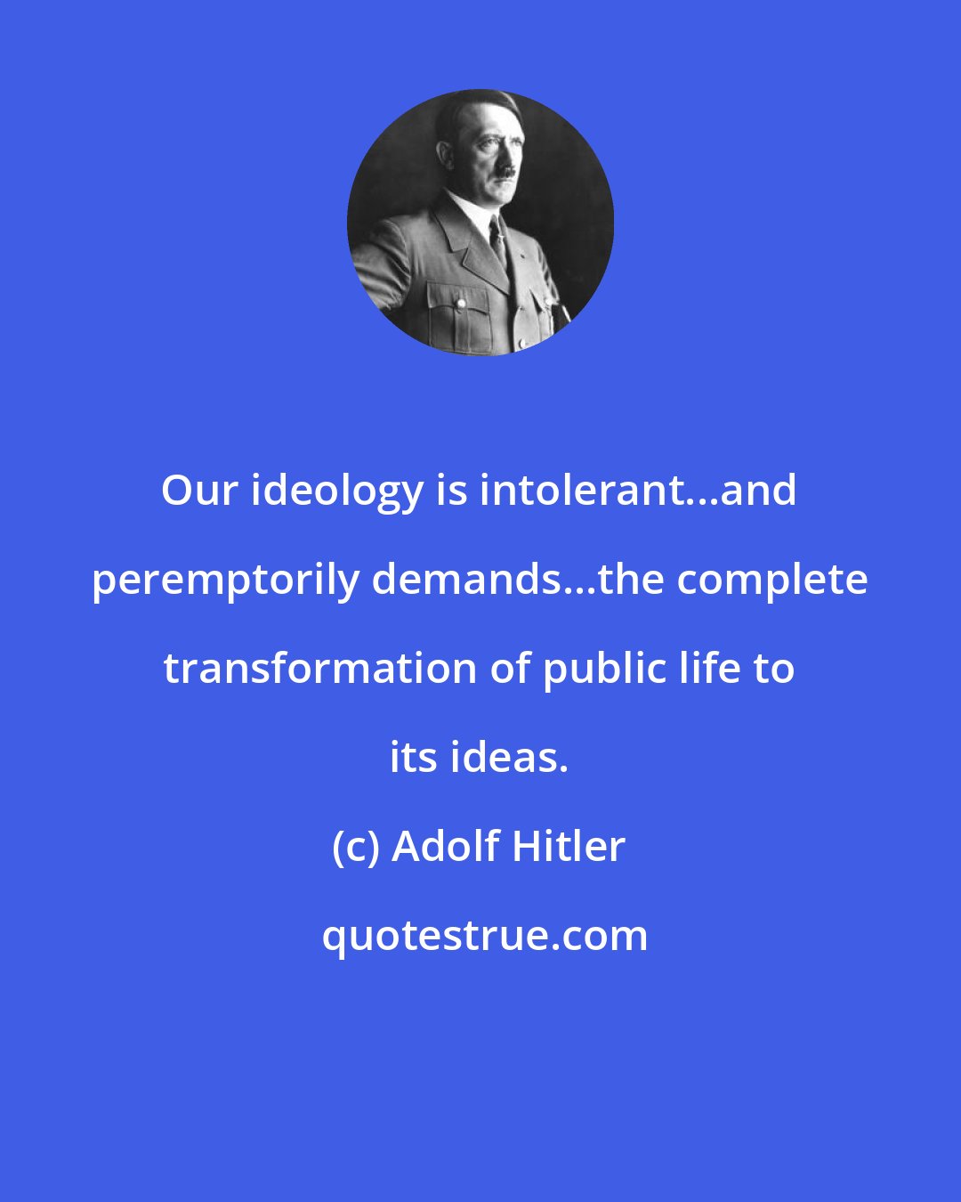 Adolf Hitler: Our ideology is intolerant...and peremptorily demands...the complete transformation of public life to its ideas.