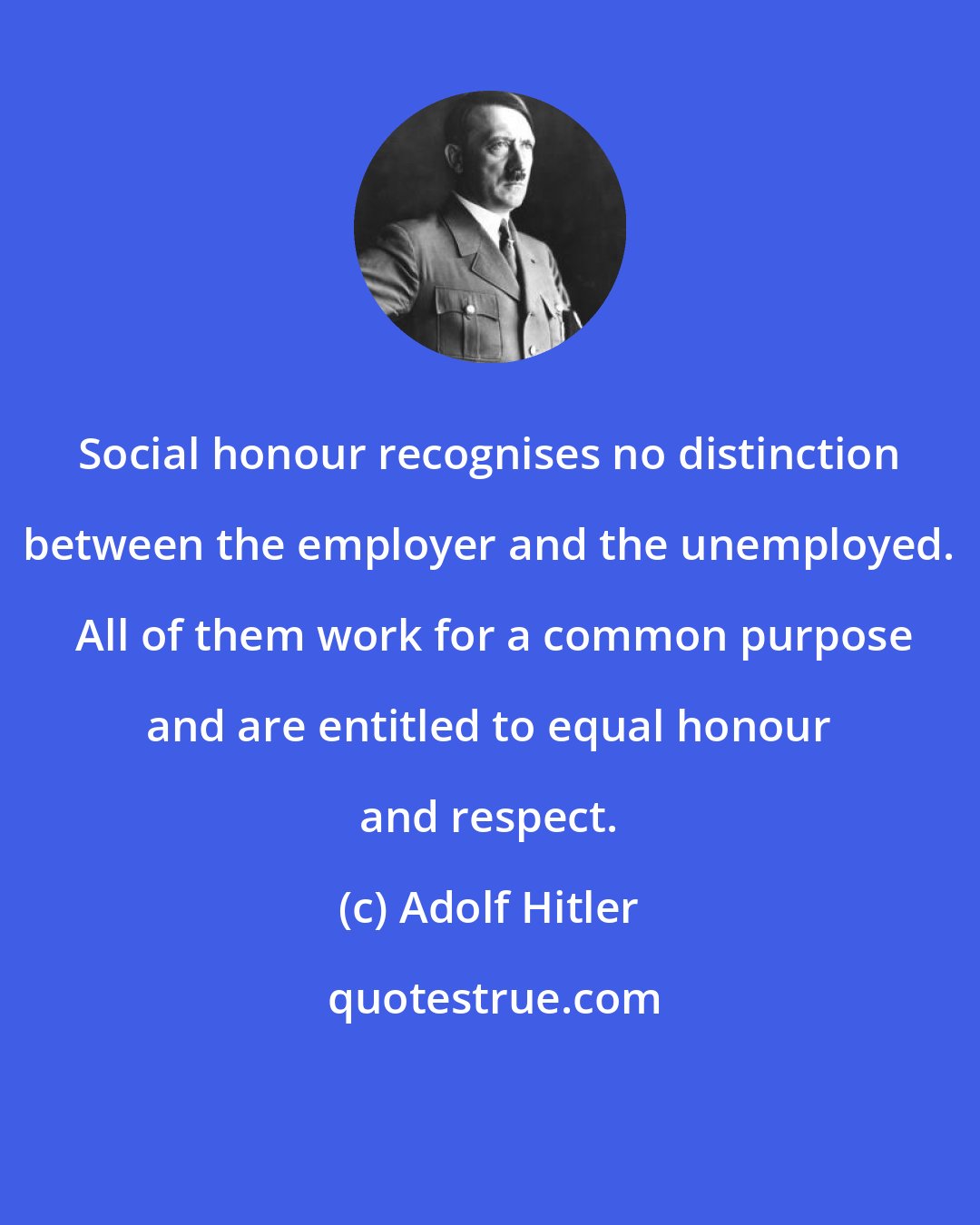 Adolf Hitler: Social honour recognises no distinction between the employer and the unemployed.  All of them work for a common purpose and are entitled to equal honour and respect.