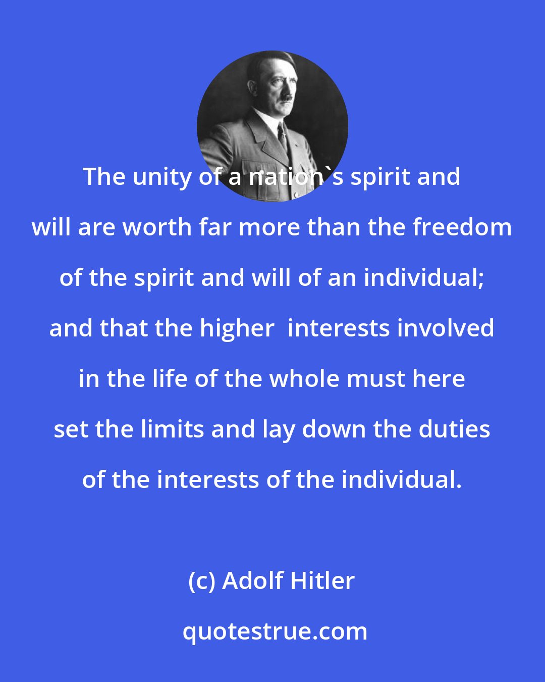 Adolf Hitler: The unity of a nation's spirit and will are worth far more than the freedom of the spirit and will of an individual; and that the higher  interests involved in the life of the whole must here set the limits and lay down the duties of the interests of the individual.