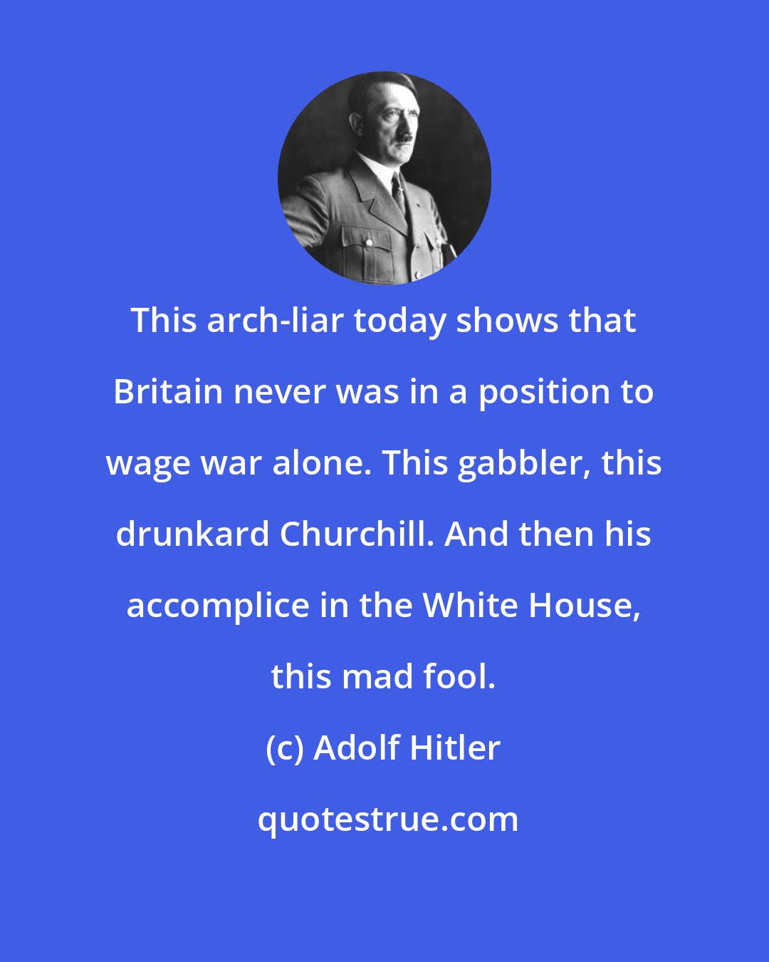 Adolf Hitler: This arch-liar today shows that Britain never was in a position to wage war alone. This gabbler, this drunkard Churchill. And then his accomplice in the White House, this mad fool.