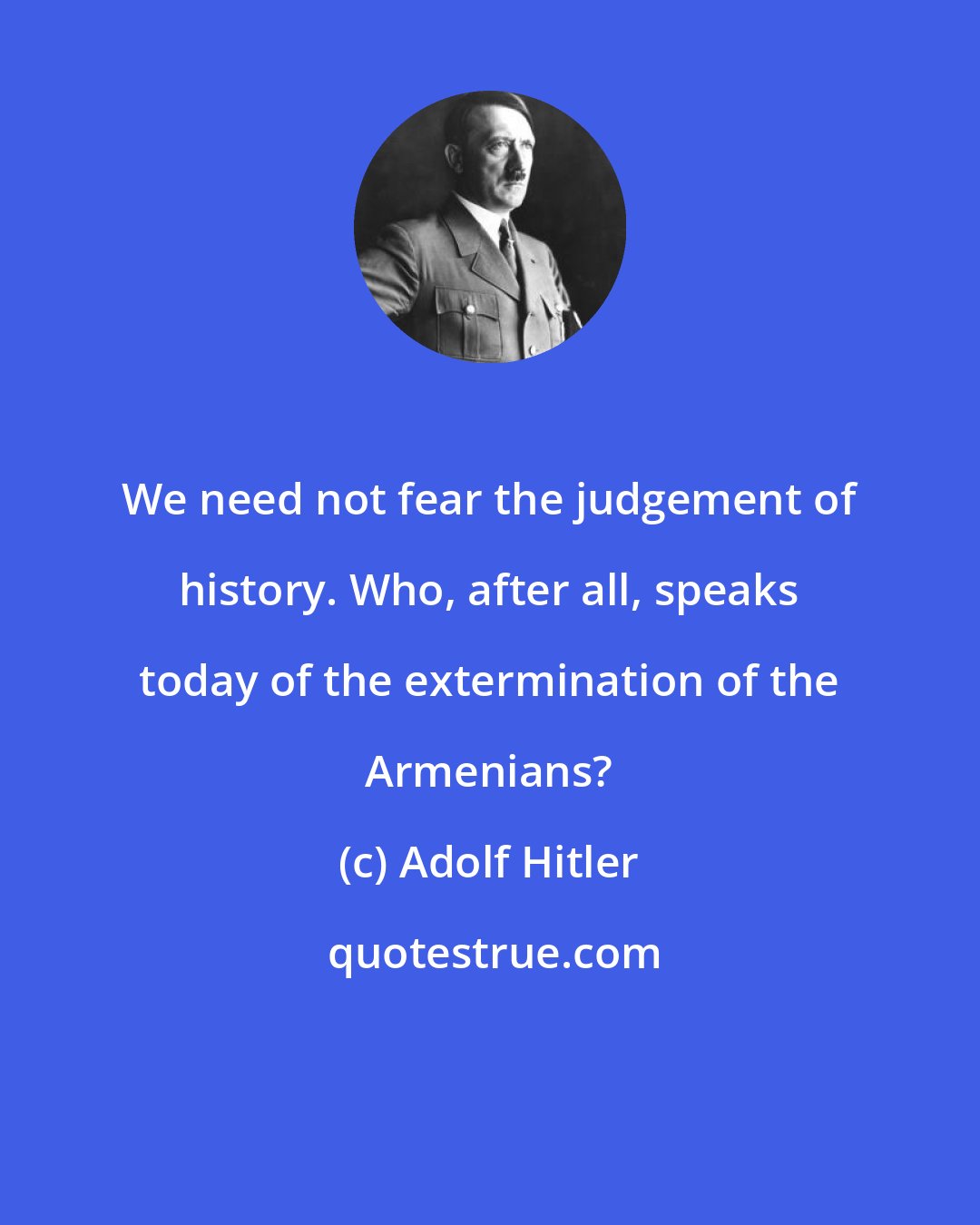 Adolf Hitler: We need not fear the judgement of history. Who, after all, speaks today of the extermination of the Armenians?