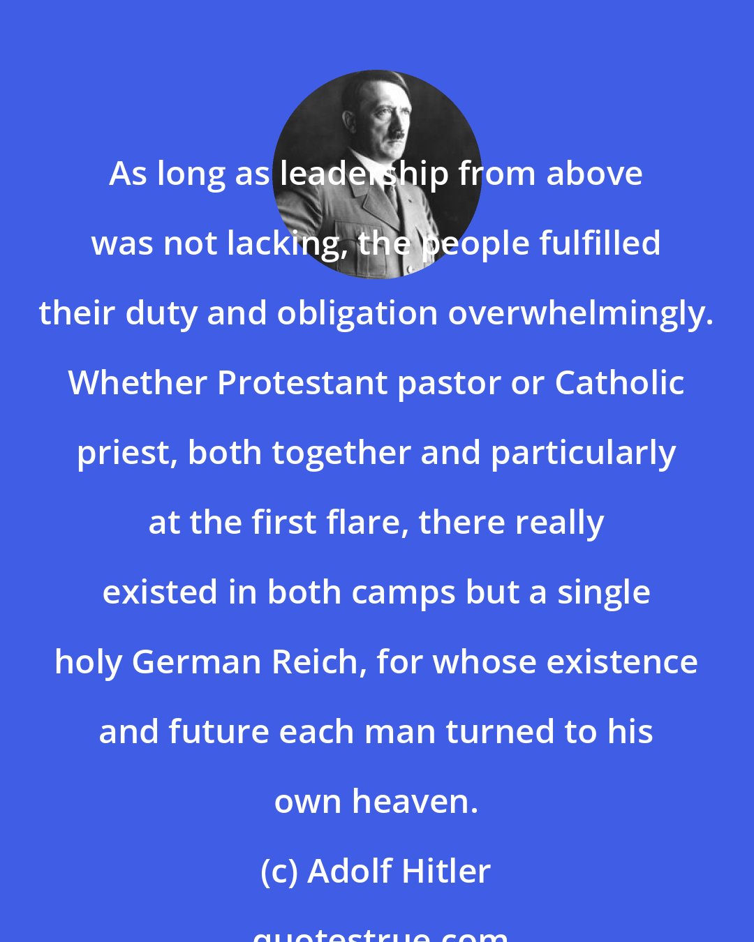 Adolf Hitler: As long as leadership from above was not lacking, the people fulfilled their duty and obligation overwhelmingly. Whether Protestant pastor or Catholic priest, both together and particularly at the first flare, there really existed in both camps but a single holy German Reich, for whose existence and future each man turned to his own heaven.