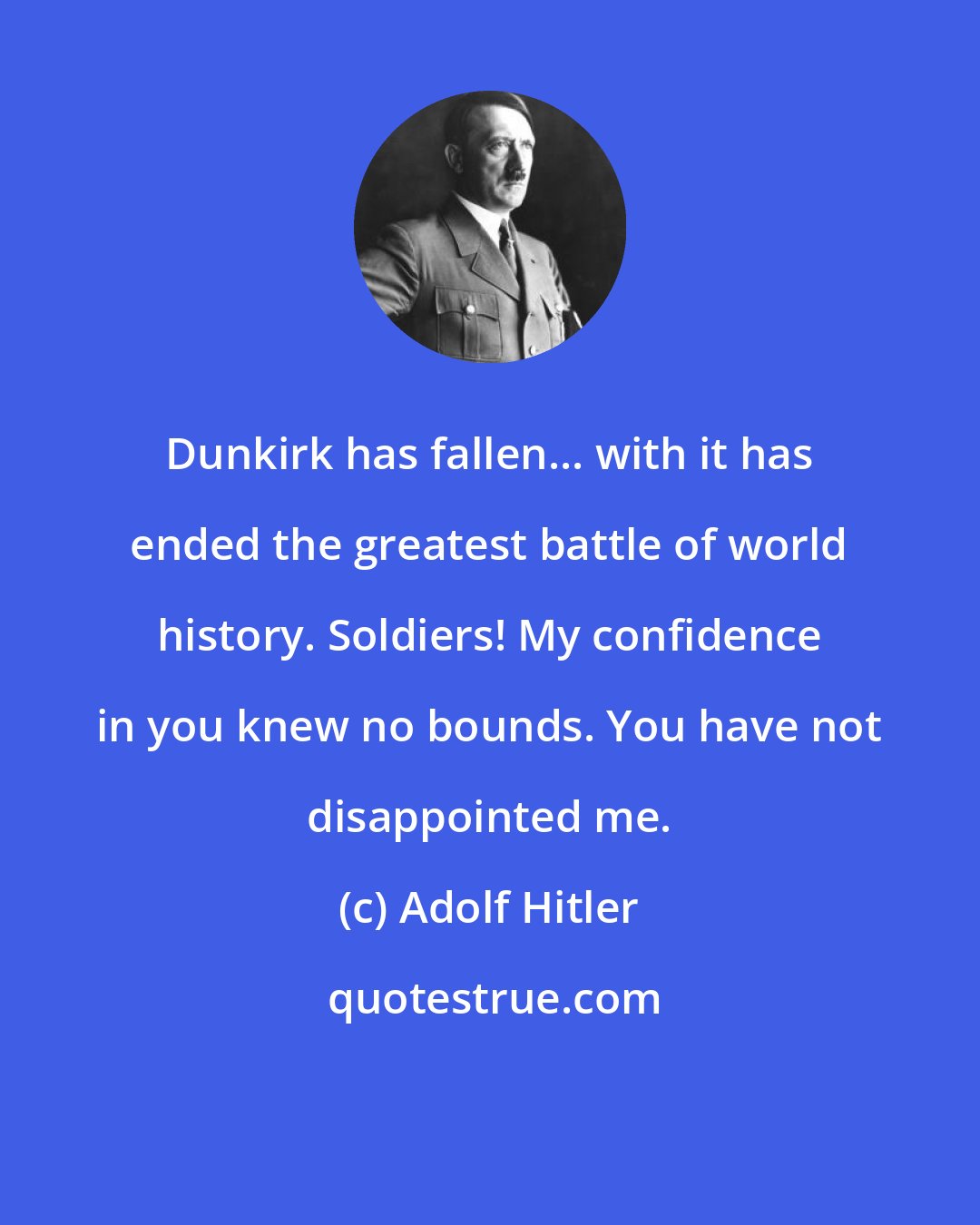 Adolf Hitler: Dunkirk has fallen... with it has ended the greatest battle of world history. Soldiers! My confidence in you knew no bounds. You have not disappointed me.