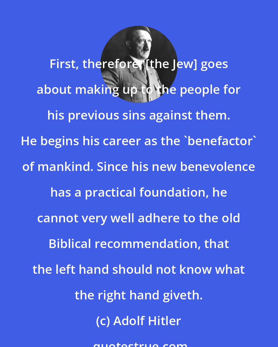 Adolf Hitler: First, therefore, [the Jew] goes about making up to the people for his previous sins against them. He begins his career as the 'benefactor' of mankind. Since his new benevolence has a practical foundation, he cannot very well adhere to the old Biblical recommendation, that the left hand should not know what the right hand giveth.