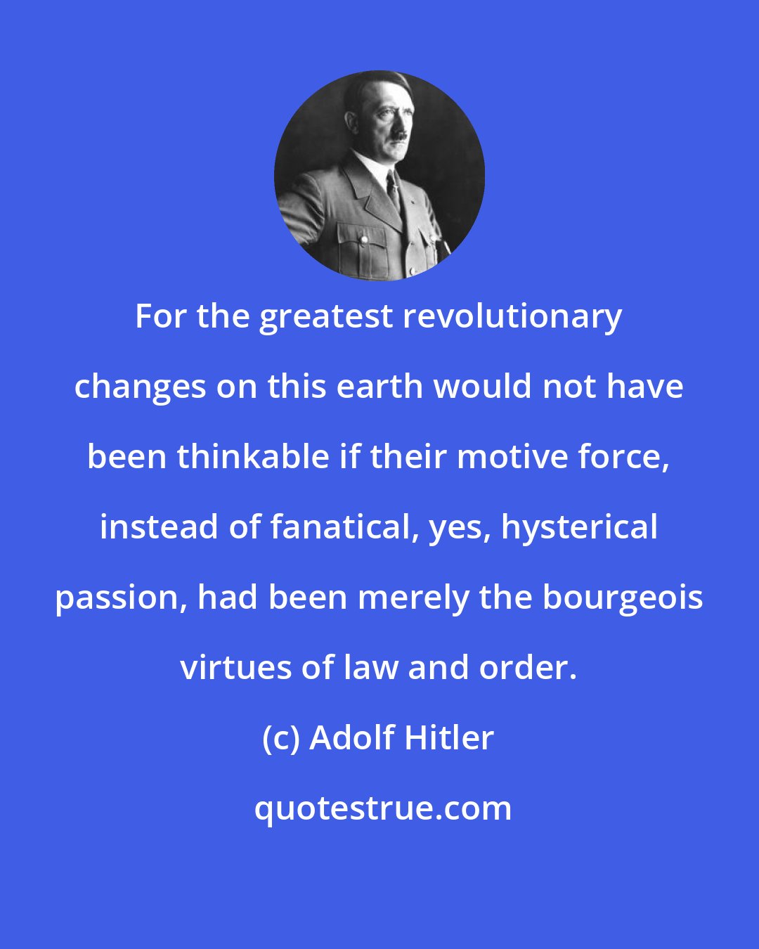 Adolf Hitler: For the greatest revolutionary changes on this earth would not have been thinkable if their motive force, instead of fanatical, yes, hysterical passion, had been merely the bourgeois virtues of law and order.