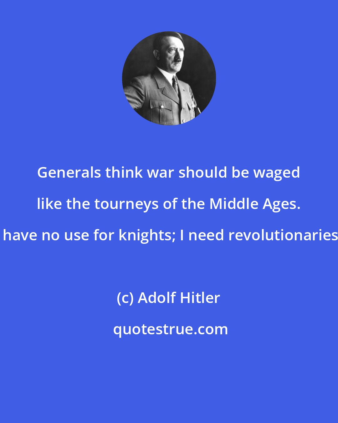 Adolf Hitler: Generals think war should be waged like the tourneys of the Middle Ages. I have no use for knights; I need revolutionaries.