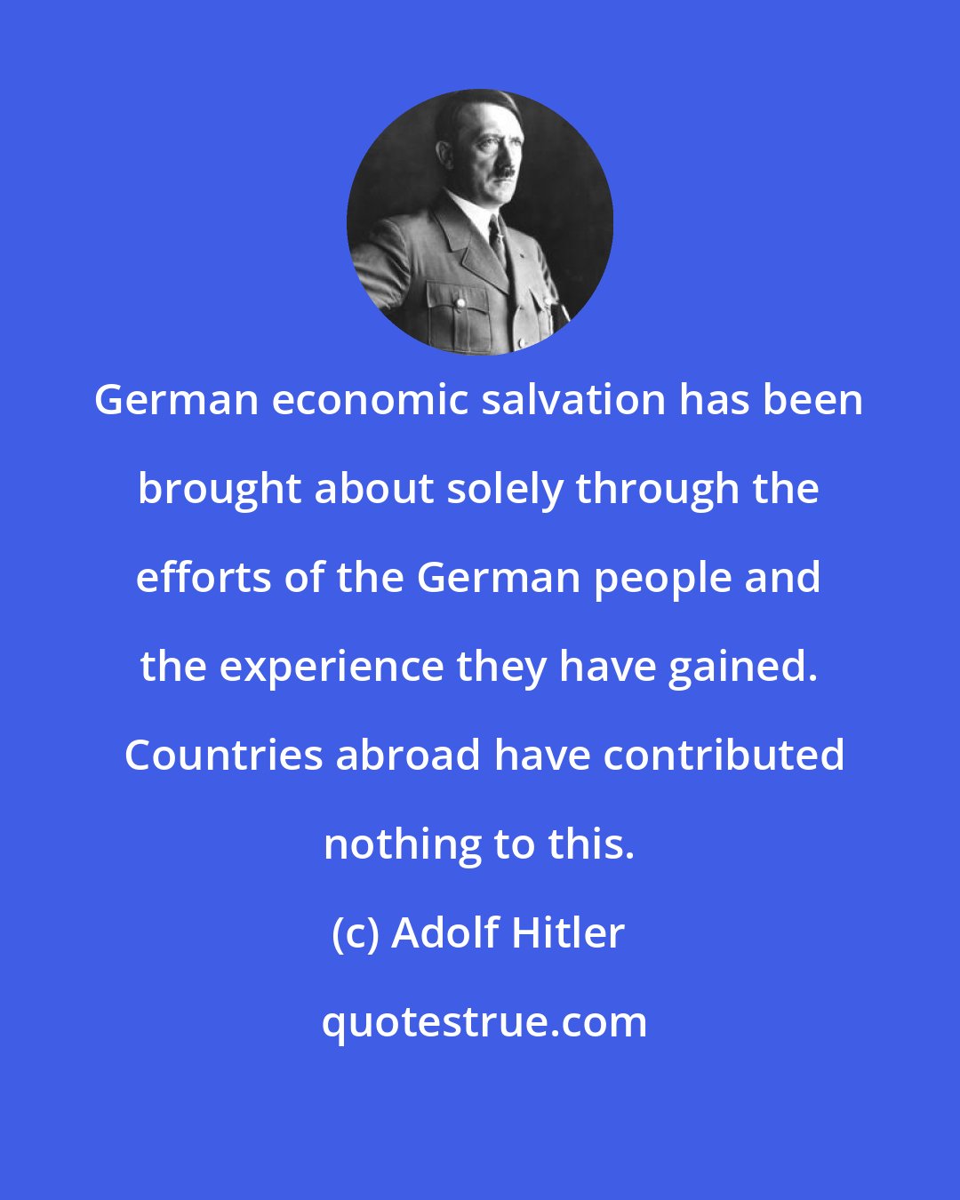 Adolf Hitler: German economic salvation has been brought about solely through the efforts of the German people and the experience they have gained.  Countries abroad have contributed nothing to this.