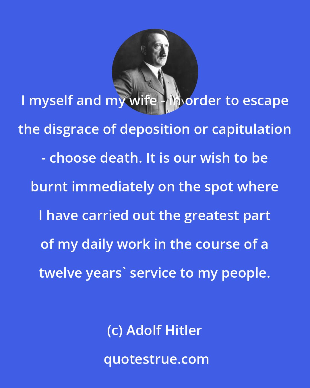 Adolf Hitler: I myself and my wife - in order to escape the disgrace of deposition or capitulation - choose death. It is our wish to be burnt immediately on the spot where I have carried out the greatest part of my daily work in the course of a twelve years' service to my people.