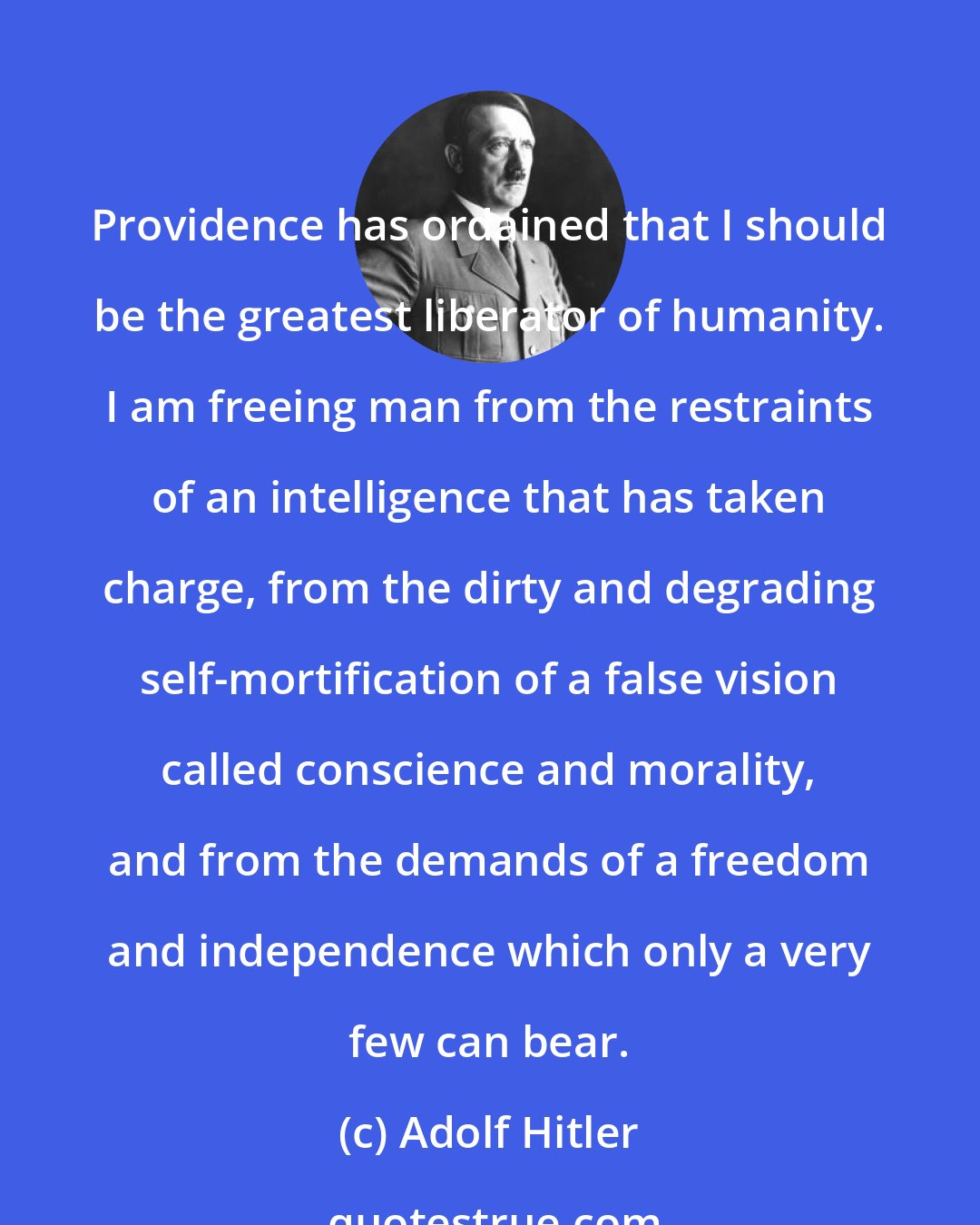 Adolf Hitler: Providence has ordained that I should be the greatest liberator of humanity. I am freeing man from the restraints of an intelligence that has taken charge, from the dirty and degrading self-mortification of a false vision called conscience and morality, and from the demands of a freedom and independence which only a very few can bear.
