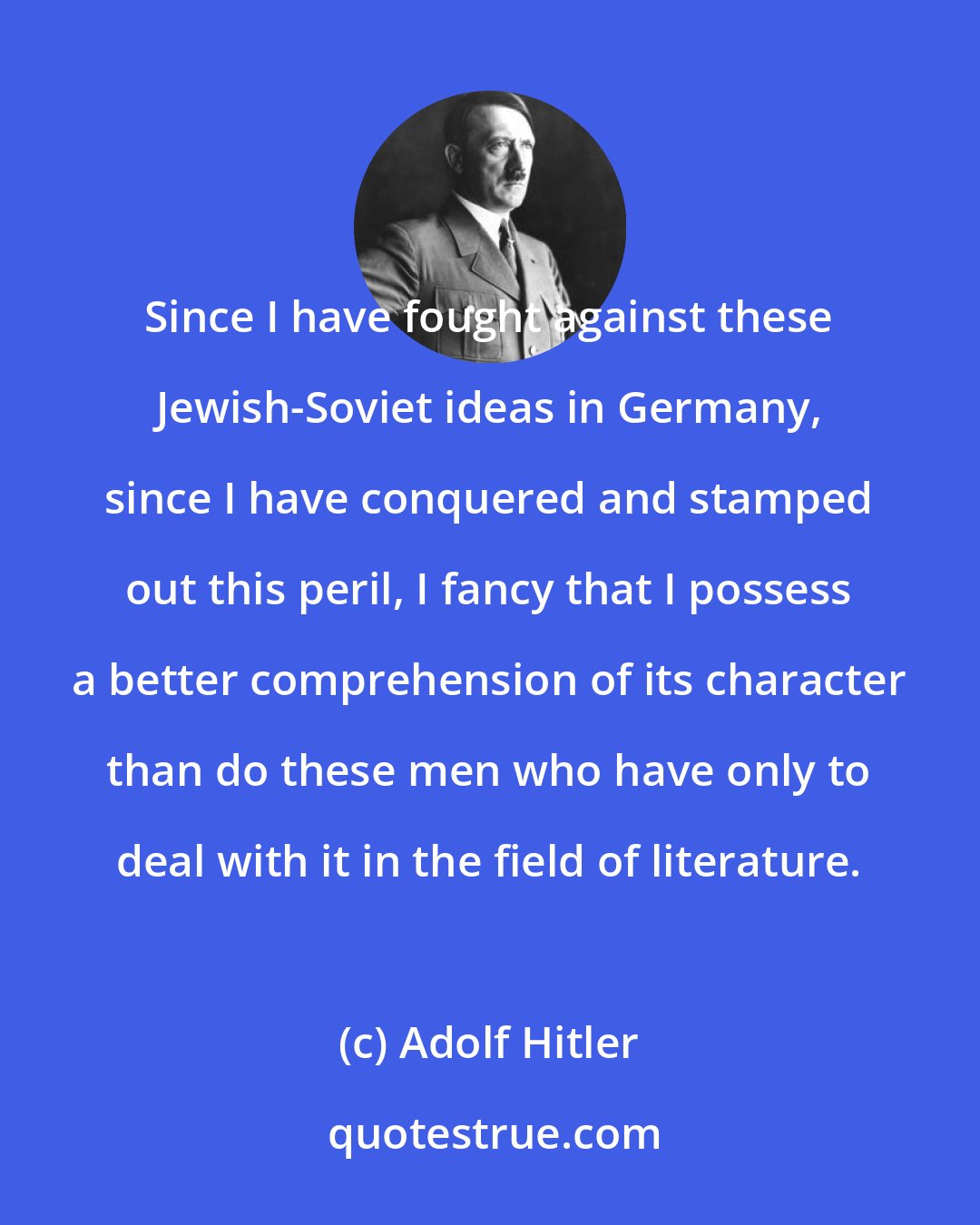 Adolf Hitler: Since I have fought against these Jewish-Soviet ideas in Germany, since I have conquered and stamped out this peril, I fancy that I possess a better comprehension of its character than do these men who have only to deal with it in the field of literature.