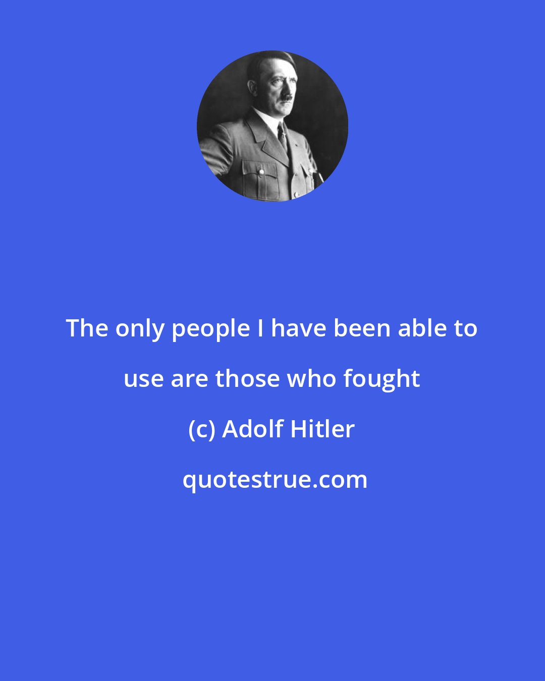 Adolf Hitler: The only people I have been able to use are those who fought