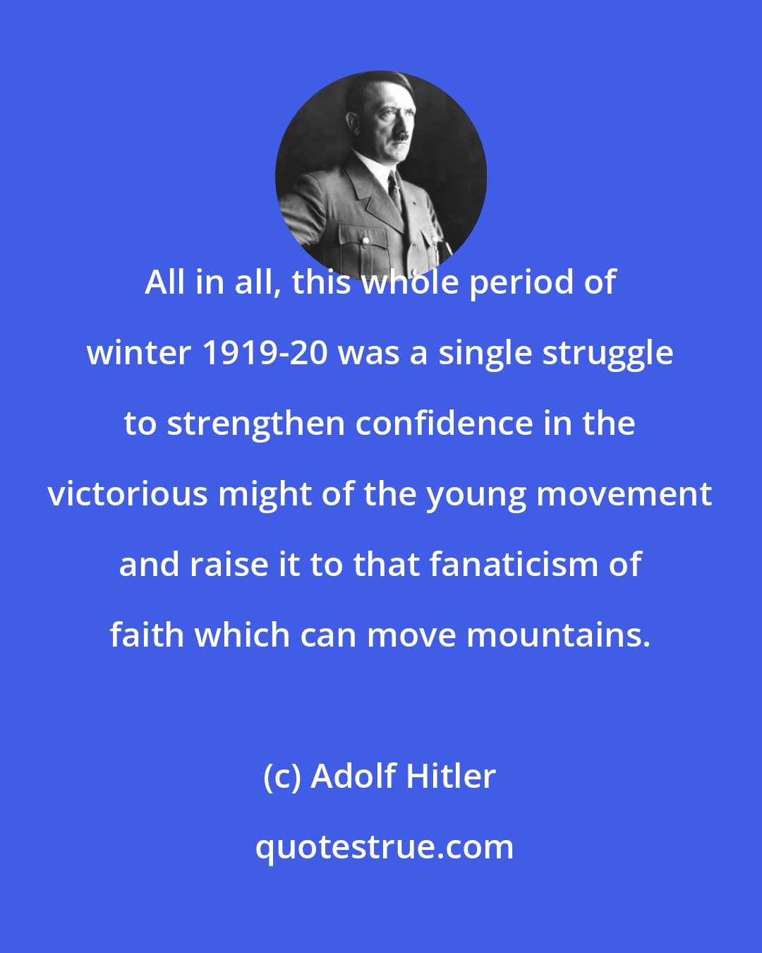 Adolf Hitler: All in all, this whole period of winter 1919-20 was a single struggle to strengthen confidence in the victorious might of the young movement and raise it to that fanaticism of faith which can move mountains.