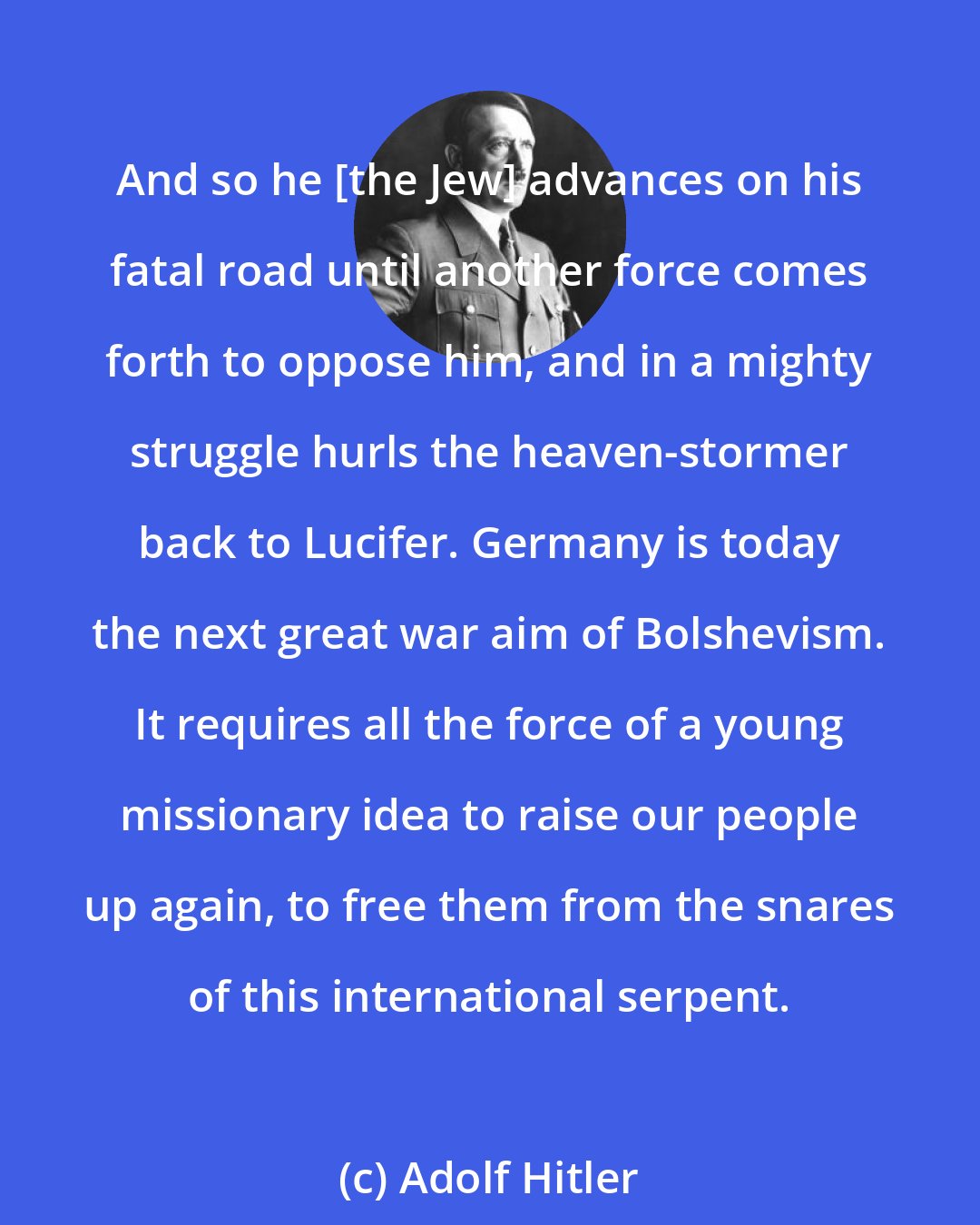 Adolf Hitler: And so he [the Jew] advances on his fatal road until another force comes forth to oppose him, and in a mighty struggle hurls the heaven-stormer back to Lucifer. Germany is today the next great war aim of Bolshevism. It requires all the force of a young missionary idea to raise our people up again, to free them from the snares of this international serpent.
