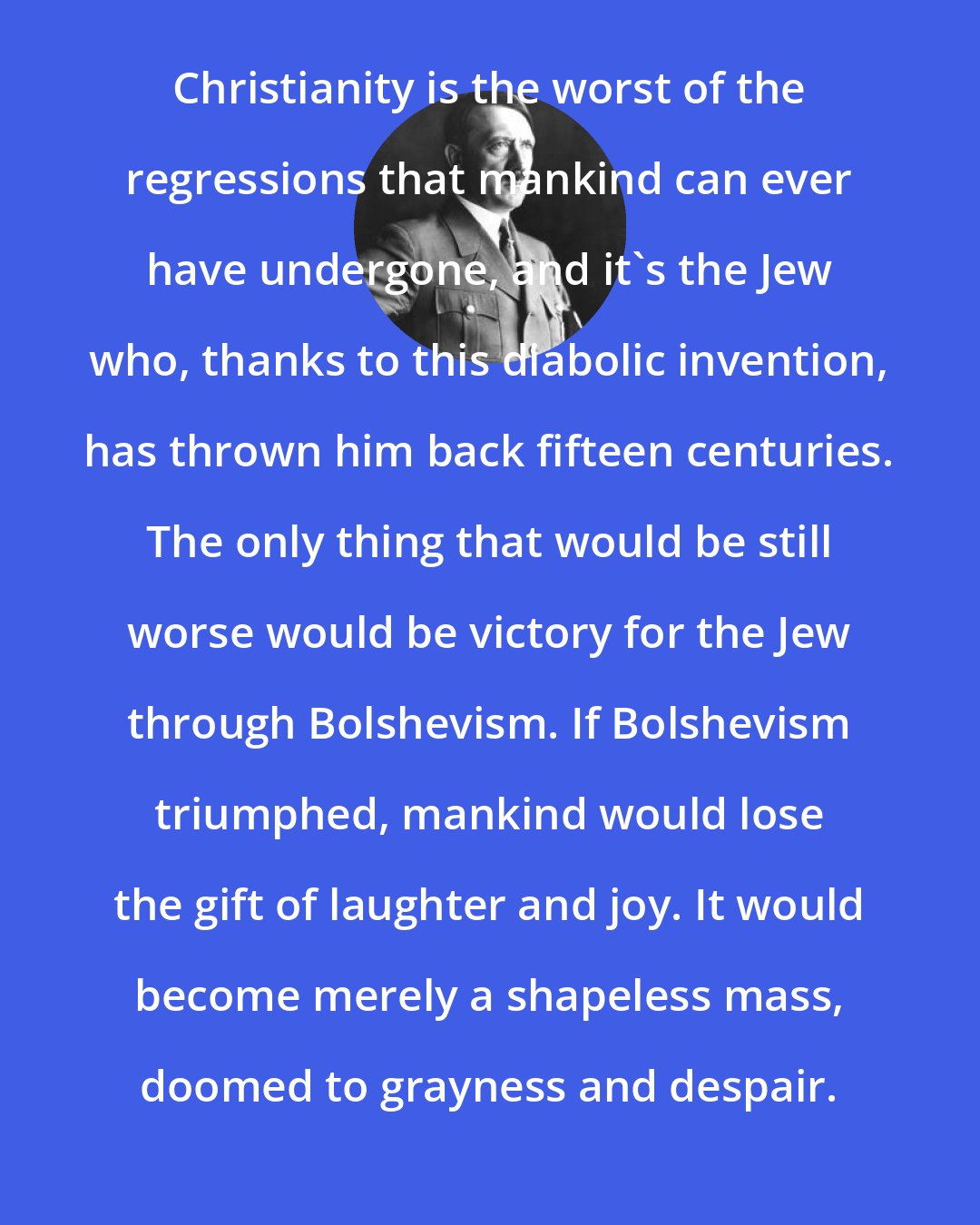 Adolf Hitler: Christianity is the worst of the regressions that mankind can ever have undergone, and it's the Jew who, thanks to this diabolic invention, has thrown him back fifteen centuries. The only thing that would be still worse would be victory for the Jew through Bolshevism. If Bolshevism triumphed, mankind would lose the gift of laughter and joy. It would become merely a shapeless mass, doomed to grayness and despair.
