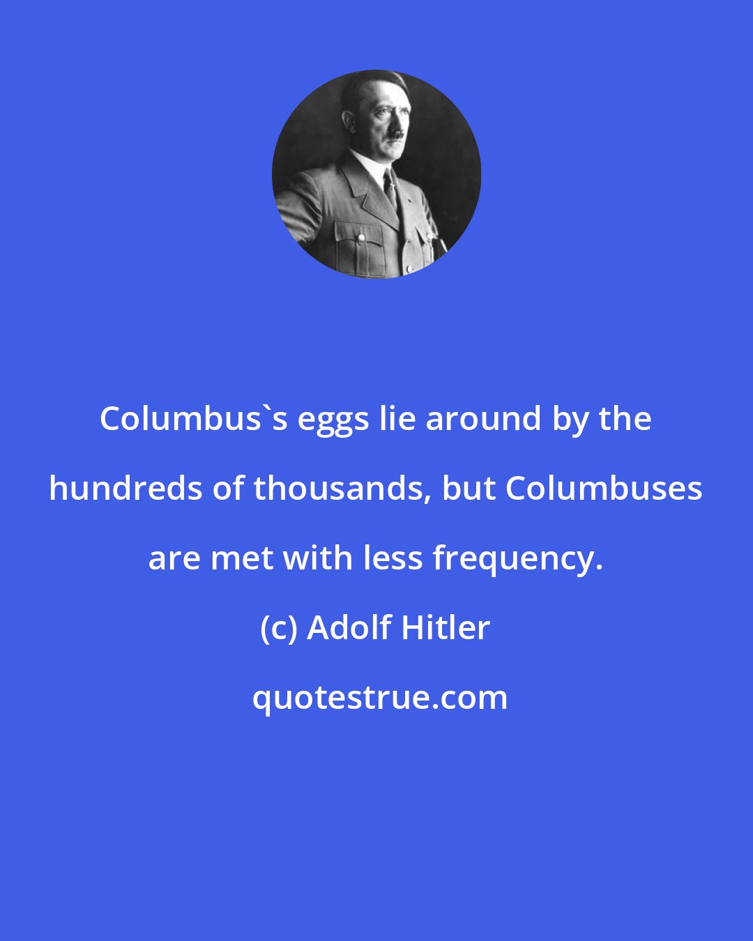 Adolf Hitler: Columbus's eggs lie around by the hundreds of thousands, but Columbuses are met with less frequency.