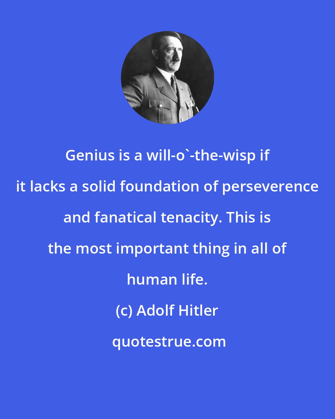 Adolf Hitler: Genius is a will-o'-the-wisp if it lacks a solid foundation of perseverence and fanatical tenacity. This is the most important thing in all of human life.