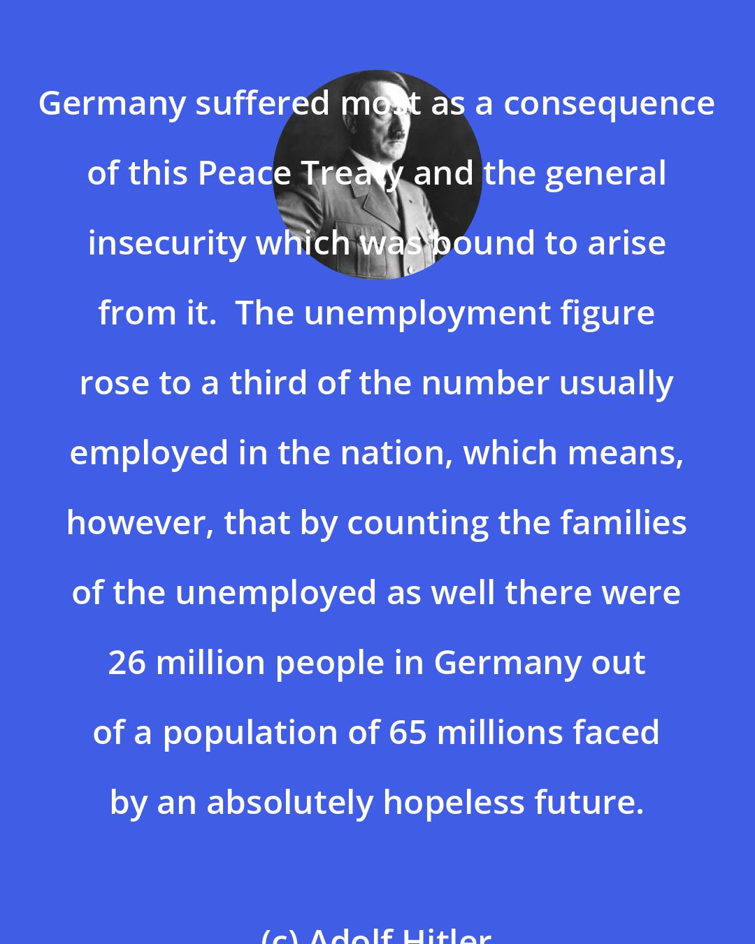 Adolf Hitler: Germany suffered most as a consequence of this Peace Treaty and the general insecurity which was bound to arise from it.  The unemployment figure rose to a third of the number usually employed in the nation, which means, however, that by counting the families of the unemployed as well there were 26 million people in Germany out of a population of 65 millions faced by an absolutely hopeless future.