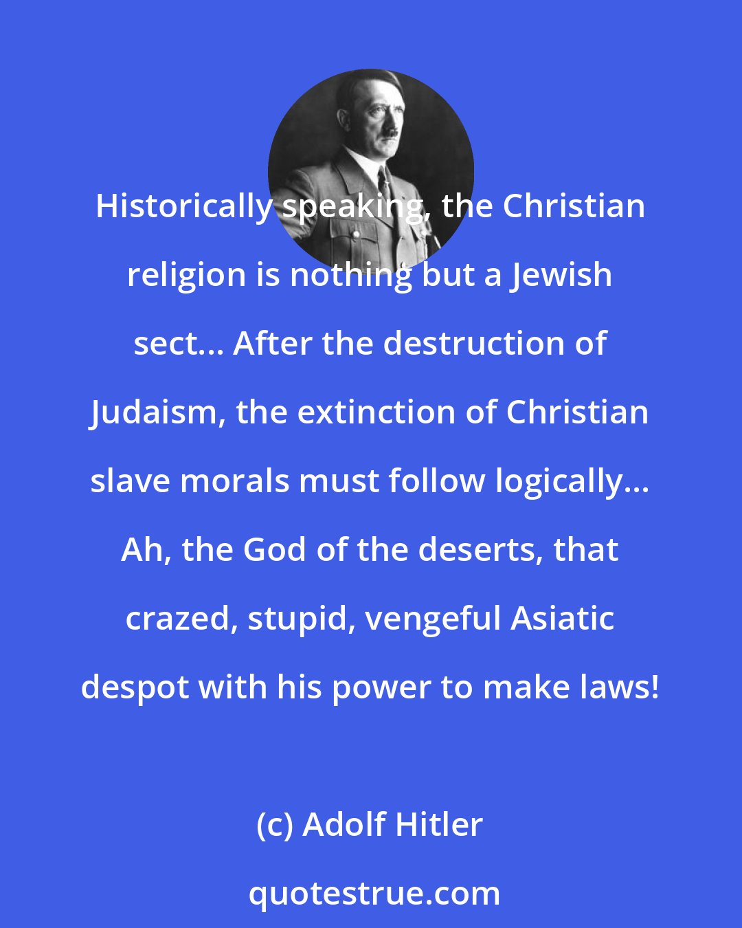Adolf Hitler: Historically speaking, the Christian religion is nothing but a Jewish sect... After the destruction of Judaism, the extinction of Christian slave morals must follow logically... Ah, the God of the deserts, that crazed, stupid, vengeful Asiatic despot with his power to make laws!