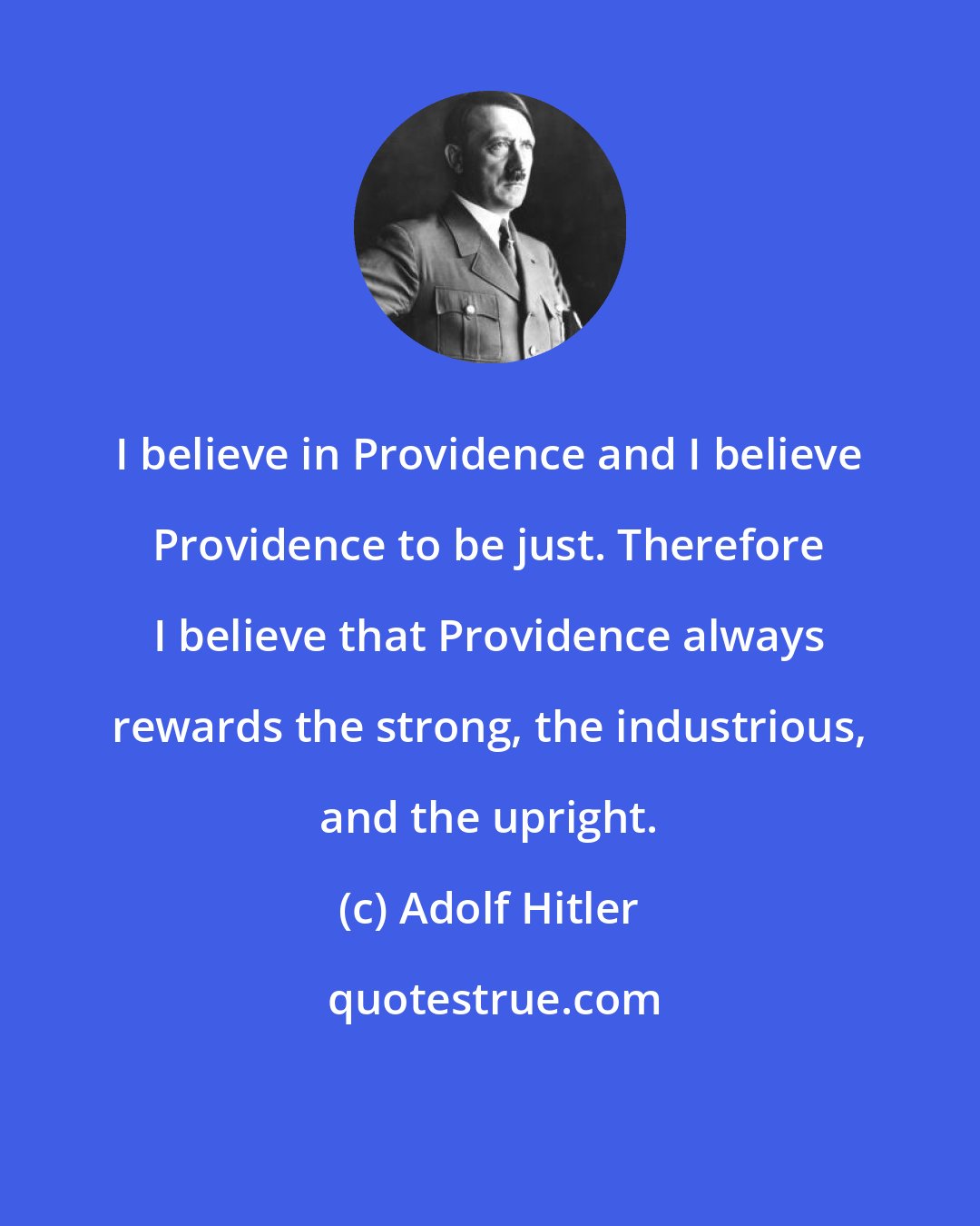 Adolf Hitler: I believe in Providence and I believe Providence to be just. Therefore I believe that Providence always rewards the strong, the industrious, and the upright.