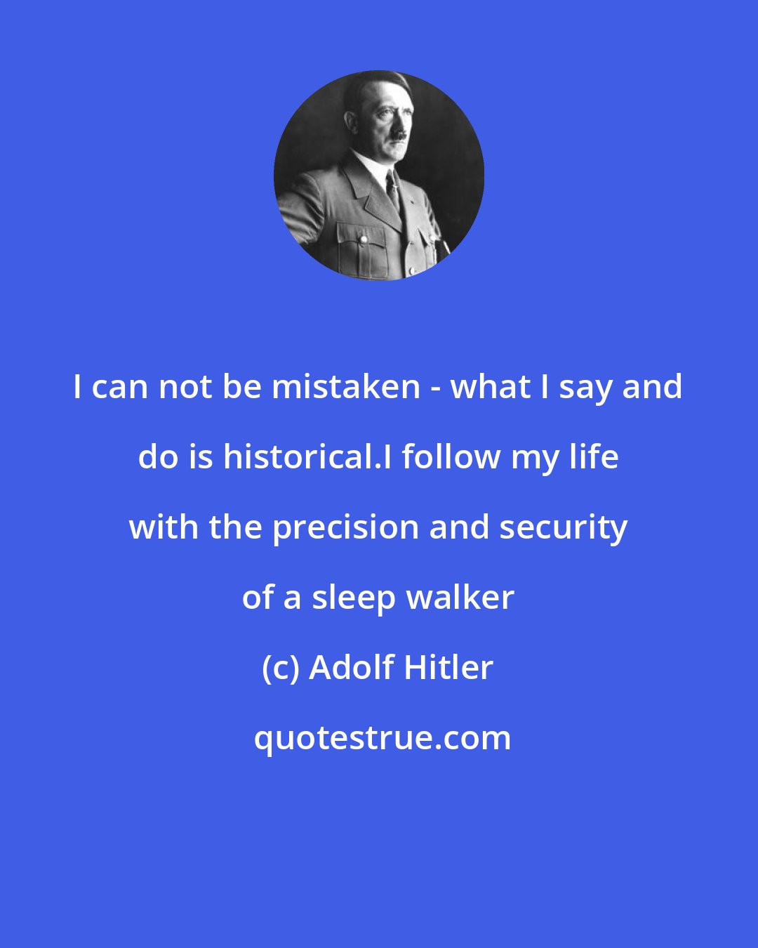 Adolf Hitler: I can not be mistaken - what I say and do is historical.I follow my life with the precision and security of a sleep walker