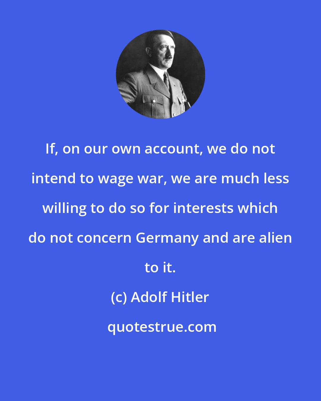 Adolf Hitler: If, on our own account, we do not intend to wage war, we are much less willing to do so for interests which do not concern Germany and are alien to it.