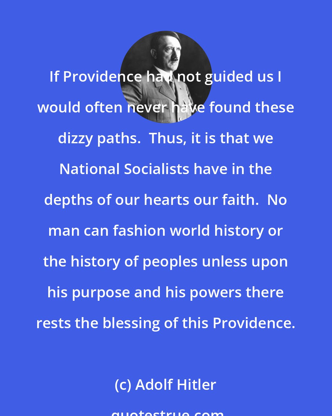 Adolf Hitler: If Providence had not guided us I would often never have found these dizzy paths.  Thus, it is that we National Socialists have in the depths of our hearts our faith.  No man can fashion world history or the history of peoples unless upon his purpose and his powers there rests the blessing of this Providence.