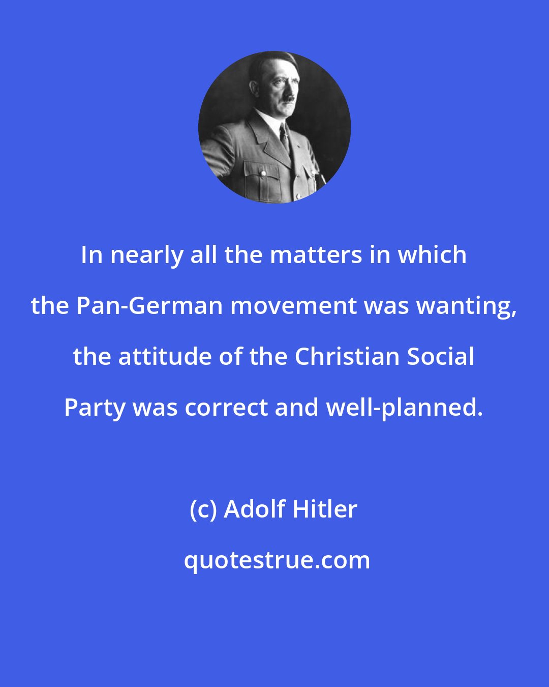 Adolf Hitler: In nearly all the matters in which the Pan-German movement was wanting, the attitude of the Christian Social Party was correct and well-planned.