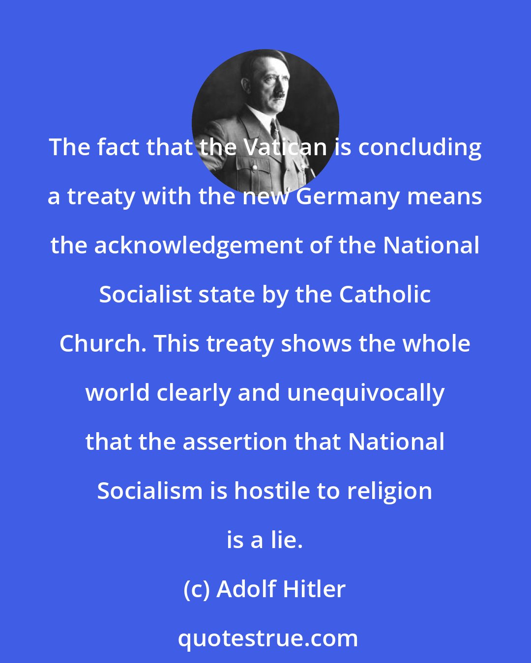 Adolf Hitler: The fact that the Vatican is concluding a treaty with the new Germany means the acknowledgement of the National Socialist state by the Catholic Church. This treaty shows the whole world clearly and unequivocally that the assertion that National Socialism is hostile to religion is a lie.