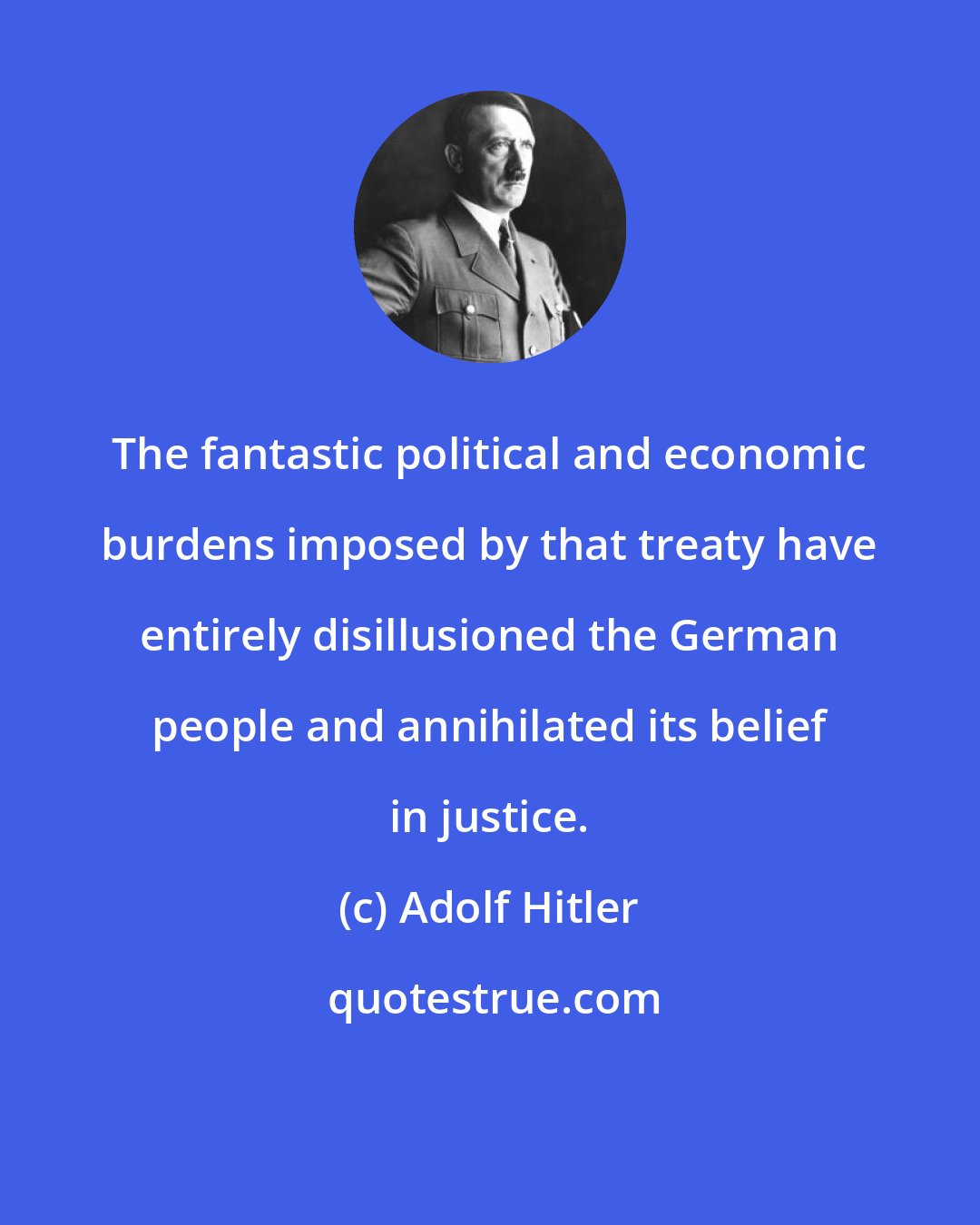Adolf Hitler: The fantastic political and economic burdens imposed by that treaty have entirely disillusioned the German people and annihilated its belief in justice.