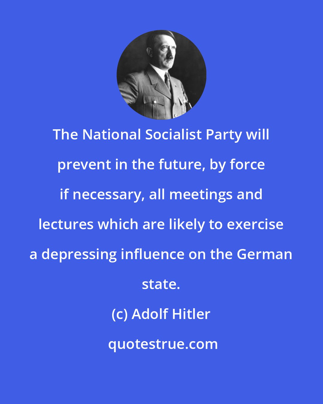 Adolf Hitler: The National Socialist Party will prevent in the future, by force if necessary, all meetings and lectures which are likely to exercise a depressing influence on the German state.