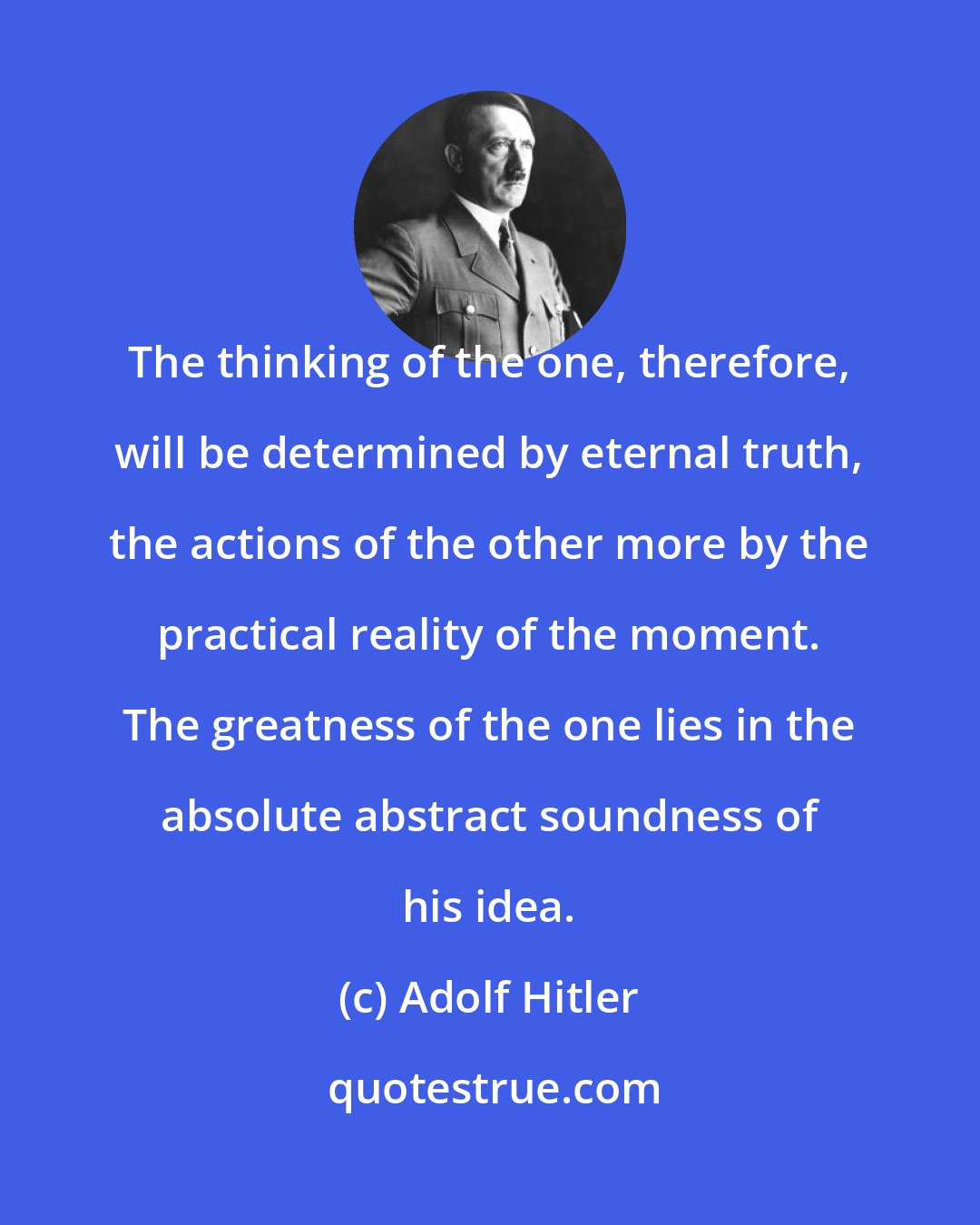 Adolf Hitler: The thinking of the one, therefore, will be determined by eternal truth, the actions of the other more by the practical reality of the moment. The greatness of the one lies in the absolute abstract soundness of his idea.