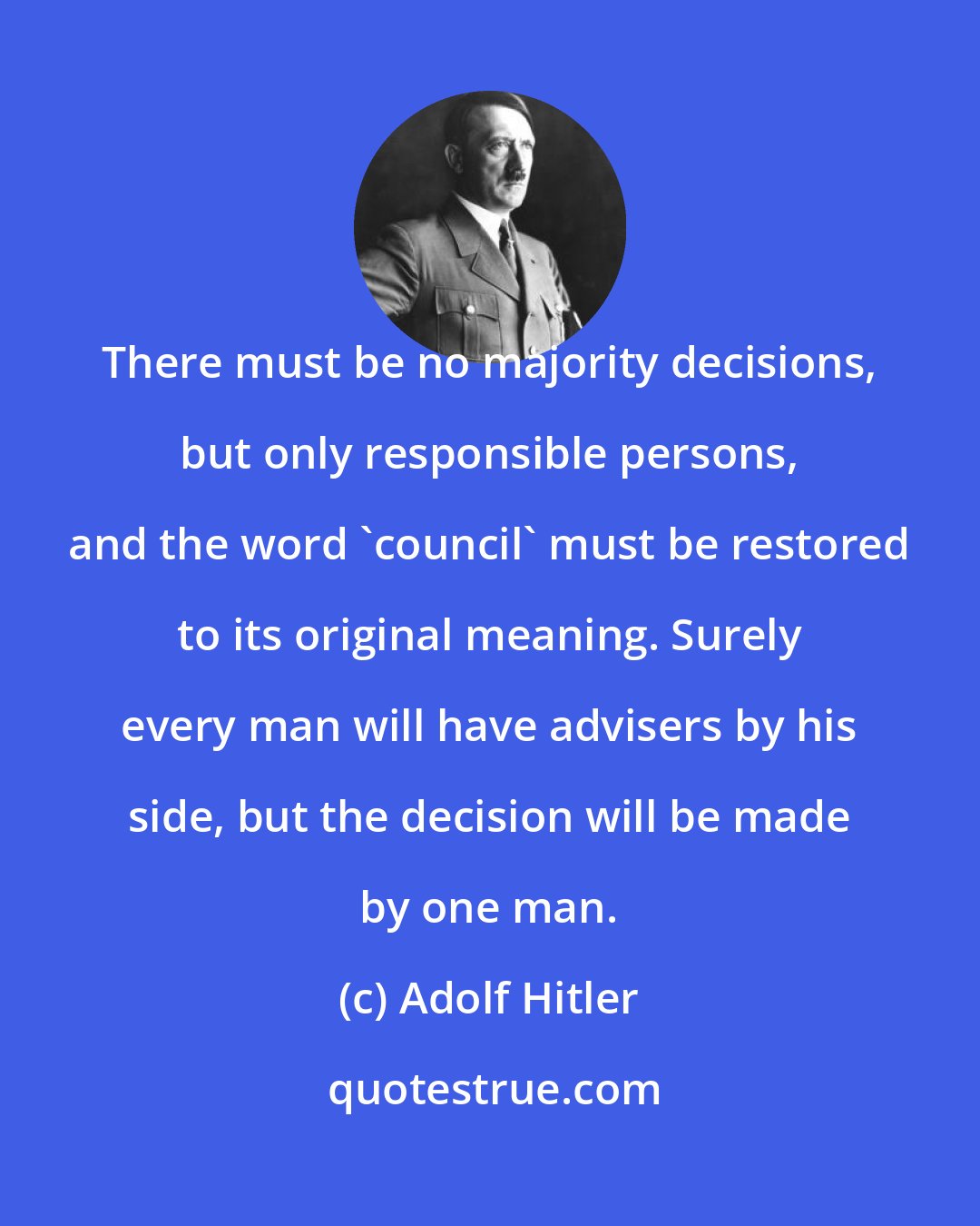 Adolf Hitler: There must be no majority decisions, but only responsible persons, and the word 'council' must be restored to its original meaning. Surely every man will have advisers by his side, but the decision will be made by one man.