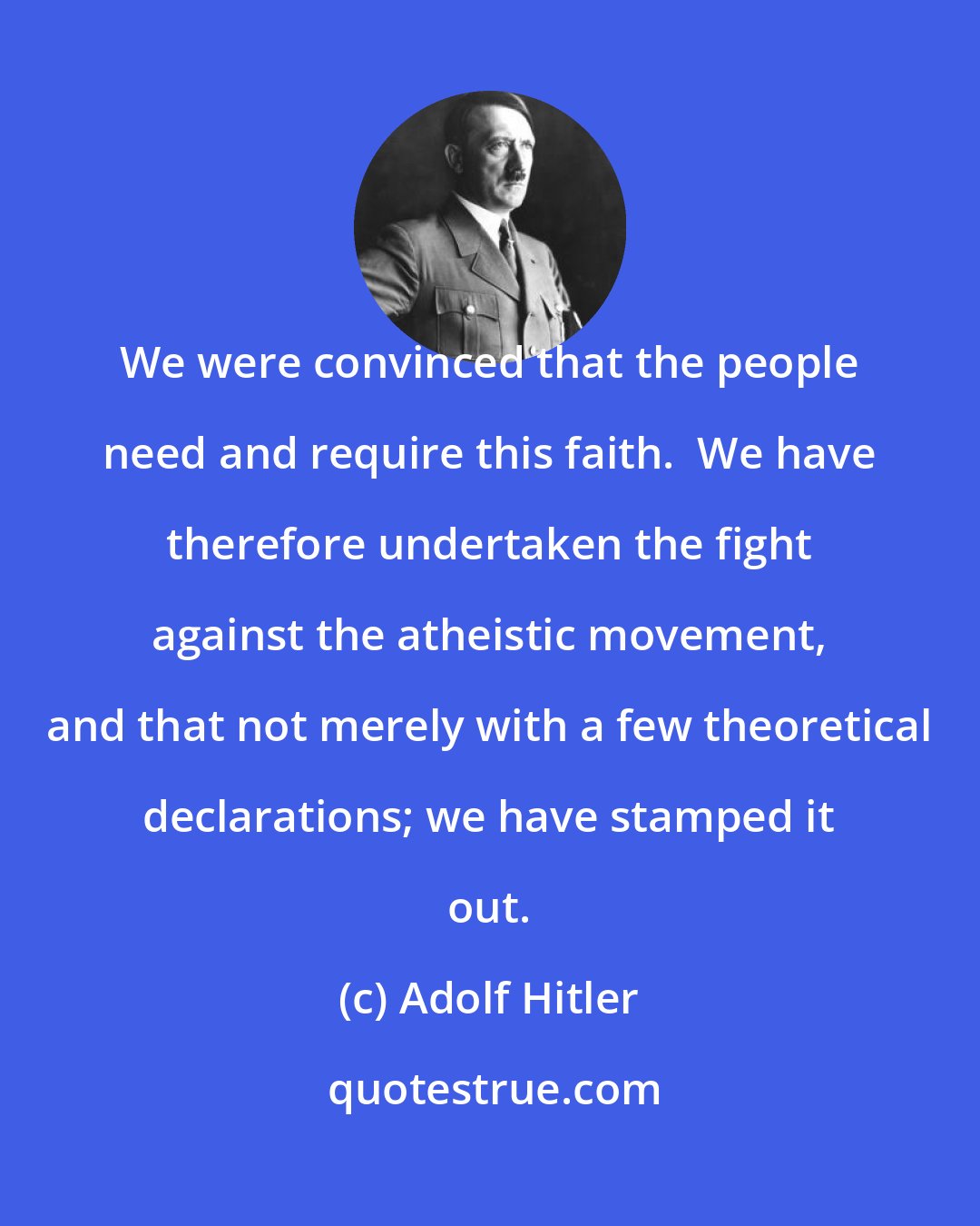 Adolf Hitler: We were convinced that the people need and require this faith.  We have therefore undertaken the fight against the atheistic movement, and that not merely with a few theoretical declarations; we have stamped it out.