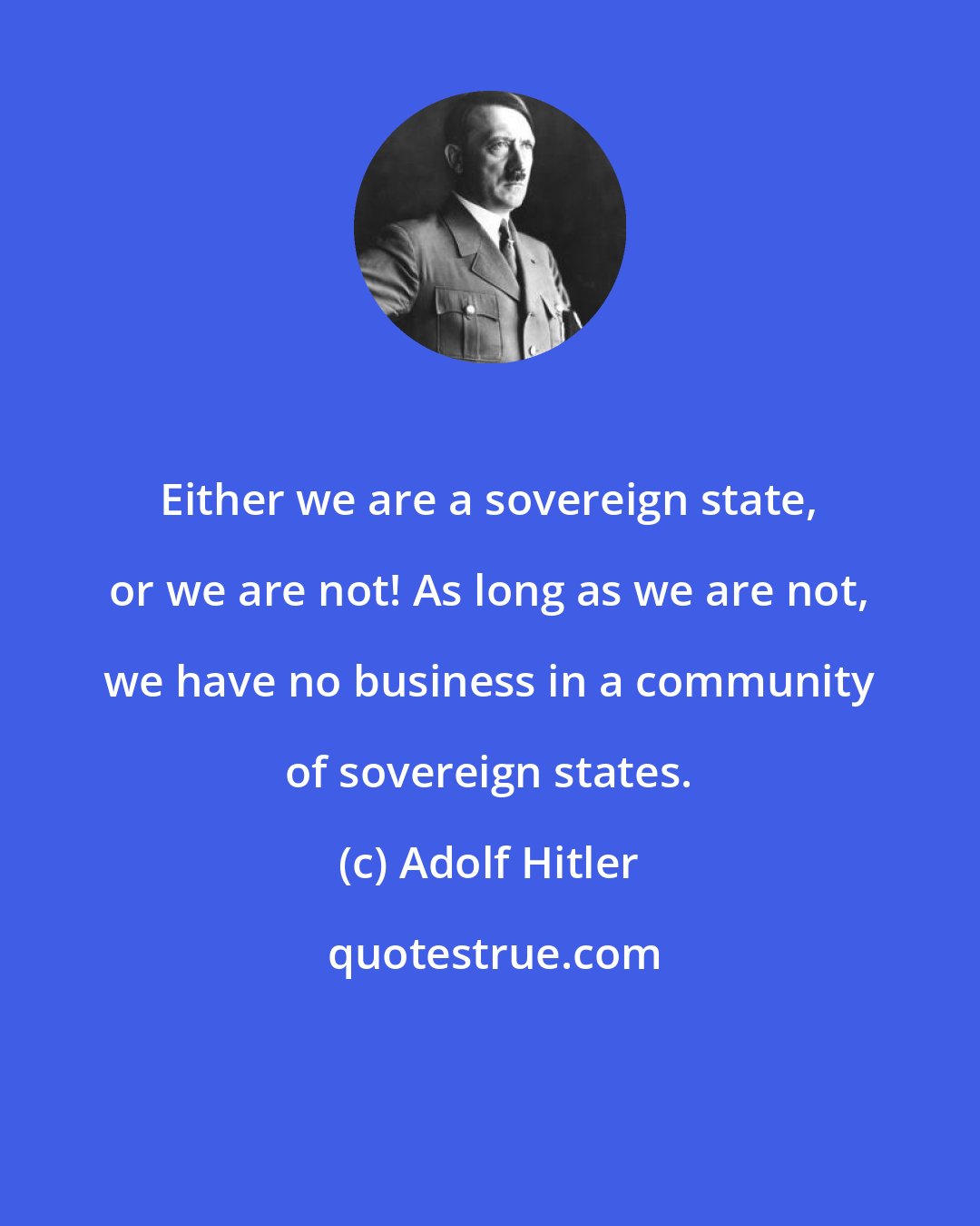 Adolf Hitler: Either we are a sovereign state, or we are not! As long as we are not, we have no business in a community of sovereign states.