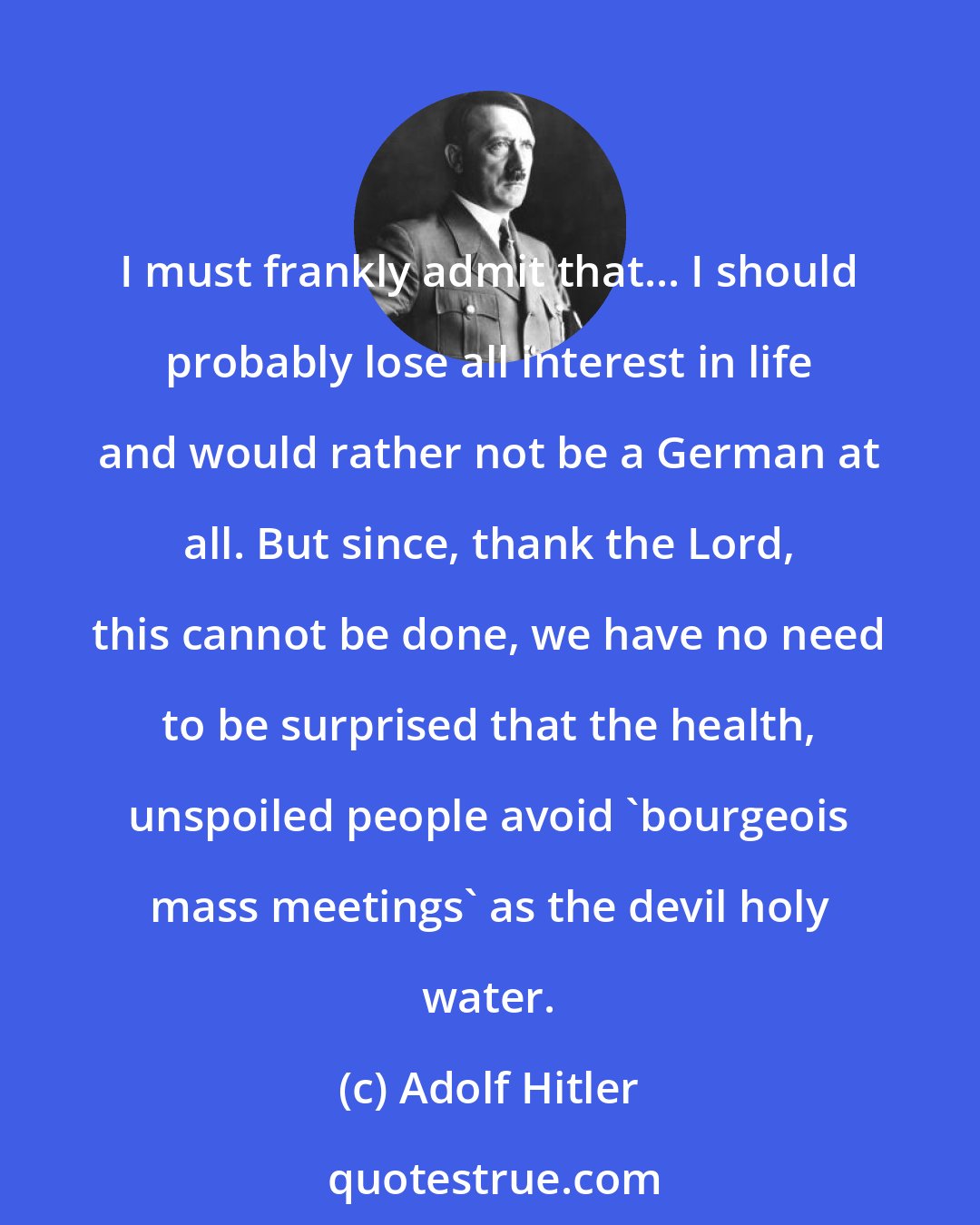 Adolf Hitler: I must frankly admit that... I should probably lose all interest in life and would rather not be a German at all. But since, thank the Lord, this cannot be done, we have no need to be surprised that the health, unspoiled people avoid 'bourgeois mass meetings' as the devil holy water.